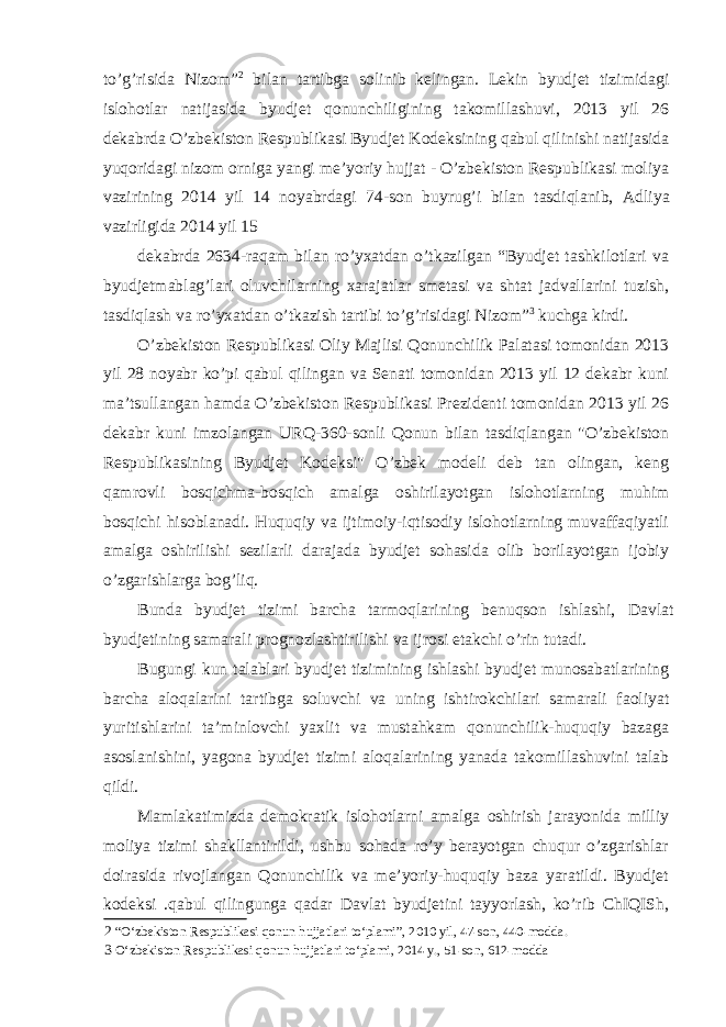 to’g’risida Nizom” 2 bilan tartibga solinib kelingan. Lekin byudjet tizimidagi islohotlar natijasida byudjet qonunchiligining takomillashuvi, 2013 yil 26 dekabrda O’zbekiston Respublikasi Byudjet Kodeksining qabul qilinishi natijasida yuqoridagi nizom orniga yangi me’yoriy hujjat - O’zbekiston Respublikasi moliya vazirining 2014 yil 14 noyabrdagi 74-son buyrug’i bilan tasdiqlanib, A dliya vazirligida 2014 yil 15 dekabrda 2634-raqam bilan ro’yxatdan o’tkazilgan “Byudjet tashkilotlari va byudjetmablag’lari oluvchilarning xarajatlar smetasi va shtat jadvallarini tuzish, tasdiqlash va ro’yxatdan o’tkazish tartibi to’g’risidagi Nizom” 3 kuchga kirdi. O’zbekiston Respublikasi Oliy Majlisi Qonunchilik Palatasi tomonidan 2013 yil 28 noyabr ko’pi qabul qilingan va Senati tomonidan 2013 yil 12 dekabr kuni ma’tsullangan hamda O’zbekiston Respublikasi Prezidenti tomonidan 2013 yil 26 dekabr kuni imzolangan URQ-360-sonli Qonun bilan tasdiqlangan &#34;O’zbekiston Respublikasining Byudjet Kodeksi&#34; O’zbek modeli deb tan olingan, keng qamrovli bosqichma-bosqich amalga oshirilayotgan islohotlarning muhim bosqichi hisoblanadi. Huquqiy va ijtimoiy-iqtisodiy islohotlarning muvaffaqiyatli amalga oshirilishi sezilarli darajada byudjet sohasida olib borilayotgan ijobiy o’zgarishlarga bog’liq. Bunda byudjet tizimi barcha tarmoqlarining benuqson ishlashi, Davlat byudjetining samarali prognozlashtirilishi va ijrosi etakchi o’rin tutadi. Bugungi kun talablari byudjet tizimining ishlashi byudjet munosabatlarining barcha aloqalarini tartibga soluvchi va uning ishtirokchilari samarali faoliyat yuritishlarini ta’minlovchi yaxlit va mustahkam qonunchilik-huquqiy bazaga asoslanishini, yagona byudjet tizimi aloqalarining yanada takomillashuvini talab qildi. Mamlakatimizda demokratik islohotlarni amalga oshirish jarayonida milliy moliya tizimi shakllantirildi, ushbu sohada ro’y berayotgan chuqur o’zgarishlar doirasida rivojlangan Qonunchilik va me’yoriy-huquqiy baza yaratildi. Byudjet kodeksi .qabul qilingunga qadar Davlat byudjetini tayyorlash, ko’rib ChIQISh, 2 “O‘zbekiston Respublikasi qonun hujjatlari to‘plami”, 2010 yil, 47-son, 440-modda. 3 O‘zbekiston Respublikasi qonun hujjatlari to‘plami, 2014 y., 51-son, 612-modda 