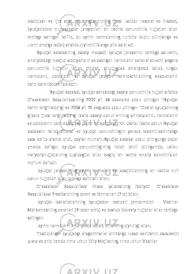 tasdiqlash va ijro etish, shuningdeq uning ijrosi ustidan nazorat va hisobot, byudjetlararo munosabatlar jarayonlari bir nechta qonunchilik hujjatlari bilan tartibga solingan bo’lib, bu ayrim normalarning turlicha talqin qilinishiga va ularni amalga tadbiq etishda qiyinchiliklarga olib kelar edi. Byudjet kodeksining asosiy maqsadi byudjet jarayonini tartibga soluvchi, amaliyotdagi mavjud ziddiyatlarni va eskirgan normalarni bartaraf etuvchi yagona qonunchilik hujjatini ishlab chiqish, shuningdek amaliyotda ishlab turgan normalarni, qoidalarni va byudjet jarayoni ishtirokchilarining vakolatlarini tizimlashtirishdan iboratdir. Byudjet kodeksi, byudjet sohasidagi asosiy qonunchilik hujjati sifatida O’zbekiston Respublikasining 2000 yil 14 dekabrda qabul qilingan &#34;Byudjet tizimi to’g’risida&#34;gi va 2004 yil 26 avgustda qabul qilingan &#34;Davlat byudjetining g’azna ijrosi to’g’risida&#34;gi ikkita asosiy qonunlarining printsiplarini, normalarini va qoidalarini qamrab oldi va ularni muvofiqlashtirdi. Ushbu ikkita qonun Byudjet kodeksini ishlab chiqish va byudjet qonunchiligini yanada takomillashtirishga asos bo’lib xizmat qildi, deyish mumkin.Byudjet kodeksi qabul qilingunga qadar amalda bo’lgan byudjet qonunchiligining holati tahlil qilinganida, ushbu me’yoriyhujjatlarning quyidagilar bilan bogliq bir nechta amaliy kamchiliklari ma’lum bo’ladi: -byudjet jarayonining ayrim normalari va bosqichlarining bir nechta turli qonun hujjatlari bilan tartibga solinishi bilan; O’zbekiston Respublikasi Hisob palatasining faoliyati -O’zbekiston Respublikasi Prezidentining qarori va farmonlari (2 ta) bilan; -byudjet tashkilotlarining byudjetdan tashqari jamtarmalari - Vazirlar Mahkamasining qarorlari (8 tadan ortiq) va boshqa idoraviy hujjatlar bilan tartibga solingan. -ayrim normalarni amaliyotda tadbiq qilishning qiyinligi bilan; Tasdiqlangan byudjetga o’zgartirishlar kiritishga ruxsat berilishini asoslovchi puxta va aniq hamda nima uchun Oliy Majlisning, nima uchun Vazirlar 