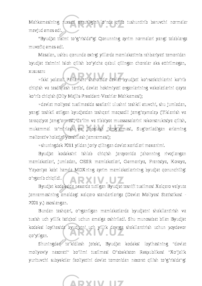 Mahkamasining ruxsati zarurligini lo’nda qilib tushuntirib beruvchi normalar mavjud emas edi. “Byudjet tizimi to’g’risida”gi Qonunning ayrim normalari yangi talablarga muvofiq emas edi. Masalan, ushbu qonunda oxirgi yillarda mamlakatimiz rahbariyati tomonidan byudjet tizimini isloh qilish bo’yicha qabul qilingan choralar aks ettirilmagan, xususan: • ikki palatali Parlament sharoitida davlat byudjeti ko’rsatkichlarini ko’rib chiqish va tasdiqlash tartibi, davlat hokimiyati organlarining vakolatlarini qayta ko’rib chiqish (Oliy Majlis-Prezident-Vazirlar Mahkamasi); • davlat moliyasi tuzilmasida sezilarli ulushni tashkil etuvchi, shu jumladan, yangi tashkil etilgan byudjetdan tashqari maqsadli jamg’apmalap (Tiklanish va taraqqiyot jamg’armasi, Ta’lim va tibbiyot muassasalarini rekonstruktsiya qilish, mukammal ta’mirlash va jihozlash jamg’armasi, Sug’oriladigan erlarning meliorativ holatini yaxshilash jamrarmasi); • shuningdek 2011 yildan joriy qilingan davlat xaridlari mexanimi. Byudjet kodeksini ishlab chiqish jarayonida jahonning rivojlangan mamlakatlari, jumladan, OESR mamlakatlari, Germaniya, Frantsiya, Koreya, Yaponiya kabi hamda MDXning ayrim mamlakatlarining byudjet qonunchiligi o’rganib chiqildi. Byudjet kodeksida nazarda tutilgan Byudjet tasnifi tuzilmasi Xalqaro valyuta jamrarmasining amaldagi xalqaro standartlariga (Davlat Moliyasi Statistikasi - 2001 y.) asoslangan. Bundan tashqari, o’rganilgan mamlakatlarda byudjetni shakllantirish va tuzish uch yillik istiqbol uchun amalga oshiriladi. Shu munosabat bilan Byudjet kodeksi loyihasida byudjetni uch yillik davrga shakllantirish uchun poydevor qo’yilgan. Shuningdeq ta’kidlash joizki, Byudjet kodeksi loyihasining &#34;davlat moliyaviy nazorati&#34; bo’limi tuzilmasi O’zbekiston Respublikasi &#34;Xo’jalik yurituvchi subyektlar faoliyatini davlat tomonidan nazorat qilish to’g’risida&#34;gi 