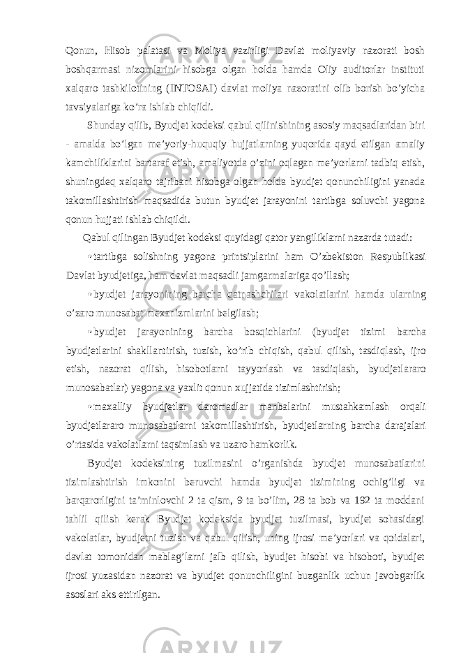 Qonun, Hisob palatasi va Moliya vazirligi Davlat moliyaviy nazorati bosh boshqarmasi nizomlarini hisobga olgan holda hamda Oliy auditorlar instituti xalqaro tashkilotining (INTOSAI) davlat moliya nazoratini olib borish bo’yicha tavsiyalariga ko’ra ishlab chiqildi. Shunday qilib, Byudjet kodeksi qabul qilinishining asosiy maqsadlaridan biri - amalda bo’lgan me’yoriy-huquqiy hujjatlarning yuqorida qayd etilgan amaliy kamchiliklarini bartaraf etish, amaliyotda o’zini oqlagan me’yorlarni tadbiq etish, shuningdeq xalqaro tajribani hisobga olgan holda byudjet qonunchiligini yanada takomillashtirish maqsadida butun byudjet jarayonini tartibga soluvchi yagona qonun hujjati ishlab chiqildi. Qabul qilingan Byudjet kodeksi quyidagi qator yangiliklarni nazarda tutadi: • tartibga solishning yagona printsiplarini ham O’zbekiston Respublikasi Davlat byudjetiga, ham davlat maqsadli jamgarmalariga qo’llash; • byudjet jarayonining barcha qatnashchilari vakolatlarini hamda ularning o’zaro munosabat mexanizmlarini belgilash; • byudjet jarayonining barcha bosqichlarini (byudjet tizimi barcha byudjetlarini shakllantirish, tuzish, ko’rib chiqish, qabul qilish, tasdiqlash, ijro etish, nazorat qilish, hisobotlarni tayyorlash va tasdiqlash, byudjetlararo munosabatlar) yagona va yaxlit qonun xujjatida tizimlashtirish; • maxalliy byudjetlar daromadlar manbalarini mustahkamlash orqali byudjetlararo munosabatlarni takomillashtirish, byudjetlarning barcha darajalari o’rtasida vakolatlarni taqsimlash va uzaro hamkorlik. Byudjet kodeksining tuzilmasini o’rganishda byudjet munosabatlarini tizimlashtirish imkonini beruvchi hamda byudjet tizimining ochig’ligi va barqarorligini ta’minlovchi 2 ta qism, 9 ta bo’lim, 28 ta bob va 192 ta moddani tahlil qilish kerak Byudjet kodeksida byudjet tuzilmasi, byudjet sohasidagi vakolatlar, byudjetni tuzish va qabul qilish, uning ijrosi me’yorlari va qoidalari, davlat tomonidan mablag’larni jalb qilish, byudjet hisobi va hisoboti, byudjet ijrosi yuzasidan nazorat va byudjet qonunchiligini buzganlik uchun javobgarlik asoslari aks ettirilgan. 