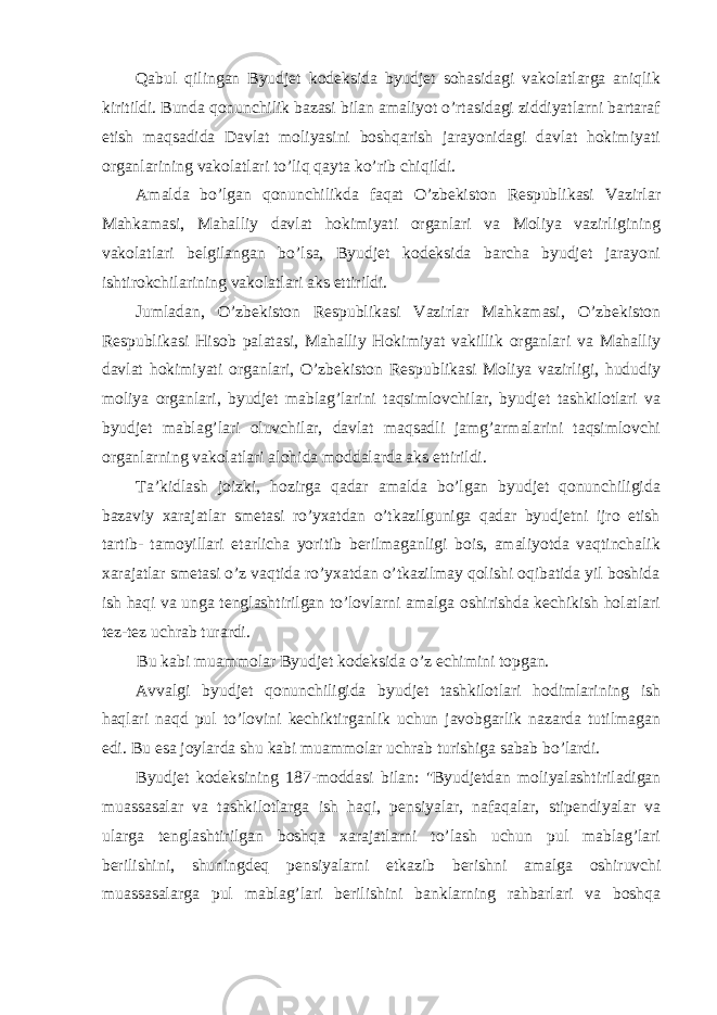 Qabul qilingan Byudjet kodeksida byudjet sohasidagi vakolatlarga aniqlik kiritildi. Bunda qonunchilik bazasi bilan amaliyot o’rtasidagi ziddiyatlarni bartaraf etish maqsadida Davlat moliyasini boshqarish jarayonidagi davlat hokimiyati organlarining vakolatlari to’liq qayta ko’rib chiqildi. Amalda bo’lgan qonunchilikda faqat O’zbekiston Respublikasi Vazirlar Mahkamasi, Mahalliy davlat hokimiyati organlari va Moliya vazirligining vakolatlari belgilangan bo’lsa, Byudjet kodeksida barcha byudjet jarayoni ishtirokchilarining vakolatlari aks ettirildi. Jumladan, O’zbekiston Respublikasi Vazirlar Mahkamasi, O’zbekiston Respublikasi Hisob palatasi, Mahalliy Hokimiyat vakillik organlari va Mahalliy davlat hokimiyati organlari, O’zbekiston Respublikasi Moliya vazirligi, hududiy moliya organlari, byudjet mablag’larini taqsimlovchilar, byudjet tashkilotlari va byudjet mablag’lari oluvchilar, davlat maqsadli jamg’armalarini taqsimlovchi organlarning vakolatlari alohida moddalarda aks ettirildi. Ta’kidlash joizki, hozirga qadar amalda bo’lgan byudjet qonunchiligida bazaviy xarajatlar smetasi ro’yxatdan o’tkazilguniga qadar byudjetni ijro etish tartib- tamoyillari etarlicha yoritib berilmaganligi bois, amaliyotda vaqtinchalik xarajatlar smetasi o’z vaqtida ro’yxatdan o’tkazilmay qolishi oqibatida yil boshida ish haqi va unga tenglashtirilgan to’lovlarni amalga oshirishda kechikish holatlari tez-tez uchrab turardi. Bu kabi muammolar Byudjet kodeksida o’z echimini topgan. Avvalgi byudjet qonunchiligida byudjet tashkilotlari hodimlarining ish haqlari naqd pul to’lovini kechiktirganlik uchun javobgarlik nazarda tutilmagan edi. Bu esa joylarda shu kabi muammolar uchrab turishiga sabab bo’lardi. Byudjet kodeksining 187-moddasi bilan: &#34;Byudjetdan moliyalashtiriladigan muassasalar va tashkilotlarga ish haqi, pensiyalar, nafaqalar, stipendiyalar va ularga tenglashtirilgan boshqa xarajatlarni to’lash uchun pul mablag’lari berilishini, shuningdeq pensiyalarni etkazib berishni amalga oshiruvchi muassasalarga pul mablag’lari berilishini banklarning rahbarlari va boshqa 