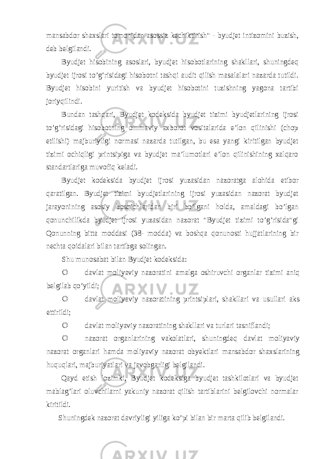 mansabdor shaxslari tomonidan asossiz kechiktirish&#34; - byudjet intizomini buzish, deb belgilandi. Byudjet hisobining asoslari, byudjet hisobotlarining shakllari, shuningdeq byudjet ijrosi to’g’risidagi hisobotni tashqi audit qilish masalalari nazarda tutildi. Byudjet hisobini yuritish va byudjet hisobotini tuzishning yagona tartibi joriyqilindi. Bundan tashqari, Byudjet kodeksida byudjet tizimi byudjetlarining ijrosi to’g’risidagi hisobotning ommaviy axborot vositalarida e’lon qilinishi (chop etilishi) majburiyligi normasi nazarda tutilgan, bu esa yangi kiritilgan byudjet tizimi ochiqligi printsipiga va byudjet ma’lumotlari e’lon qilinishining xalqaro standartlariga muvofiq keladi. Byudjet kodeksida byudjet ijrosi yuzasidan nazoratga alohida etibor qaratilgan. Byudjet tizimi byudjetlarining ijrosi yuzasidan nazorat byudjet jarayonining asosiy bosqichlaridan biri bo’lgani holda, amaldagi bo’lgan qonunchilikda byudjet ijrosi yuzasidan nazorat &#34;Byudjet tizimi to’g’risida&#34;gi Qonunning bitta moddasi (38- modda) va boshqa qonunosti hujjatlarining bir nechta qoidalari bilan tartibga solingan. Shu munosabat bilan Byudjet kodeksida:  davlat moliyaviy nazoratini amalga oshiruvchi organlar tizimi aniq belgilab qo’yildi;  davlat moliyaviy nazoratining printsiplari, shakllari va usullari aks ettirildi;  davlat moliyaviy nazoratining shakllari va turlari tasniflandi;  nazorat organlarining vakolatlari, shuningdeq davlat moliyaviy nazorat organlari hamda moliyaviy nazorat obyektlari mansabdor shaxslarining huquqlari, majburiyatlari va javobgarligi belgilandi. Qayd etish lozimki, Byudjet kodeksiga byudjet tashkilotlari va byudjet mablag’lari oluvchilarni yakuniy nazorat qilish tartiblarini belgilovchi normalar kiritildi. Shuningdek nazorat davriyligi yiliga ko’pi bilan bir marta qilib belgilandi. 