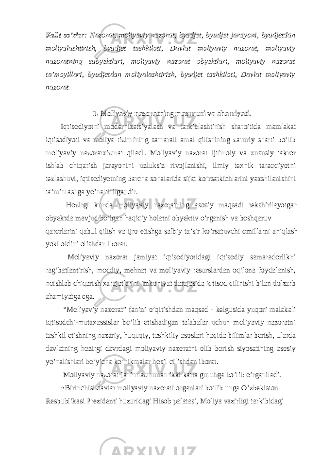 Kalit so’zlar : Nazorat, moliyaviy nazorat, byudjet, byudjet jarayoni, byudjetdan moliyalashtirish, byudjet tashkiloti, Davlat moliyaviy nazorat, moliyaviy nazoratning subyektlari, moliyaviy nazorat obyektlari, moliyaviy nazorat ta’moyillari, byudjetdan moliyalashtirish, byudjet tashkiloti, Davlat moliyaviy nazorat 1. Moliyaviy nazoratning mazmuni va ahamiyati. Iqtisodiyotni modernizatsiyalash va tarkiblashtirish sharoitida mamlakat iqtisodiyoti va moliya tizimining samarali amal qilishining zaruriy sharti bo’lib moliyaviy nazoratxizmat qiladi. Moliyaviy nazorat ijtimoiy va xususiy takror ishlab chiqarish jarayonini uzluksiz rivojlanishi, ilmiy texnik taraqqiyotni tezlashuvi, iqtisodiyotning barcha sohalarida sifat ko’rsatkichlarini yaxshilanishini ta’minlashga yo’naltirilgandir. Hozirgi kunda moliyaviy nazoratning asosiy maqsadi tekshirilayotgan obyektda mavjud bo’lgan haqiqiy holatni obyektiv o’rganish va boshqaruv qarorlarini qabul qilish va ijro etishga salbiy ta’sir ko’rsatuvchi omillarni aniqlash yoki oldini olishdan iborat. Moliyaviy nazorat jamiyat iqtisodiyotidagi iqtisodiy samaradorlikni rag’batlantirish, moddiy, mehnat va moliyaviy resurslardan oqilona foydalanish, noishlab chiqarish xarajatlarini imkoniyat darajasida iqtisod qilinishi bilan dolzarb ahamiyatga ega. “Moliyaviy nazorat” fanini o’qitishdan maqsad - kelgusida yuqori malakali iqtisodchi-mutaxassislar bo’lib etishadigan talabalar uchun moliyaviy nazoratni tashkil etishning nazariy, huquqiy, tashkiliy asoslari haqida bilimlar berish, ularda davlatning hozirgi davrdagi moliyaviy nazoratni olib borish siyosatining asosiy yo’nalishlari bo’yicha ko’nikmalar hosil qilishdan iborat. Moliyaviy nazorat fani mazmunan ikki katta guruhga bo’lib o’rganiladi. • Birinchisi davlat moliyaviy nazorati organlari bo’lib unga O’zbekiston Respublikasi Prezidenti huzuridagi Hisob palatasi, Moliya vazirligi tarkibidagi 