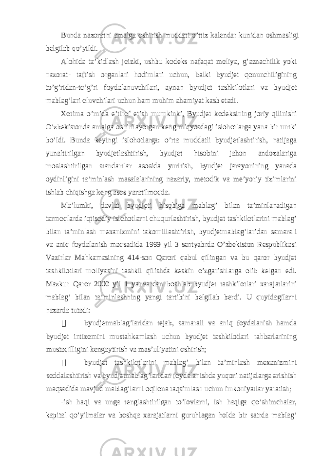 Bunda nazoratni amalga oshirish muddati o’ttiz kalendar kunidan oshmasligi belgilab qo’yildi. Alohida ta’kidlash joizki, ushbu kodeks nafaqat moliya, g’aznachilik yoki nazorat- taftish organlari hodimlari uchun, balki byudjet qonunchiligining to’g’ridan-to’g’ri foydalanuvchilari, aynan byudjet tashkilotlari va byudjet mablag’lari oluvchilari uchun ham muhim ahamiyat kasb etadi. Xotima o’rnida e’tirof etish mumkinki, Byudjet kodeksining joriy qilinishi O’zbekistonda amalga oshirilayotgan keng miqyosdagi islohotlarga yana bir turtki bo’ldi. Bunda keyingi islohotlarga: o’rta muddatli byudjetlashtirish, natijaga yunaltirilgan byudjetlashtirish, byudjet hisobini jahon andozalariga moslashtirilgan standartlar asosida yuritish, byudjet jarayonining yanada oydinligini ta’minlash masalalarining nazariy, metodik va me’yoriy tizimlarini ishlab chiqishga keng asos yaratilmoqda. Ma’lumki, davlat byudjeti hisobiga mablag’ bilan ta’minlanadigan tarmoqlarda iqtisodiy islohotlarni chuqurlashtirish, byudjet tashkilotlarini mablag’ bilan ta’minlash mexanizmini takomillashtirish, byudjetmablag’laridan samarali va aniq foydalanish maqsadida 1999 yil 3 sentyabrda O’zbekiston Respublikasi Vazirlar Mahkamasining 414-son Qarori qabul qilingan va bu qaror byudjet tashkilotlari moliyasini tashkil qilishda keskin o’zgarishlarga olib kelgan edi. Mazkur Qaror 2000 yil 1 yanvardan boshlab byudjet tashkilotlari xarajatlarini mablag’ bilan ta’minlashning yangi tartibini belgilab berdi. U quyidagilarni nazarda tutadi:  byudjetmablag’laridan tejab, samarali va aniq foydalanish hamda byudjet intizomini mustahkamlash uchun byudjet tashkilotlari rahbarlarining mustaqilligini kengaytirish va mas’uliyatini oshirish;  byudjet tashkilotlarini mablag’ bilan ta’minlash mexanizmini soddalashtirish va byudjetmablag’laridan foydalanishda yuqori natijalarga erishish maqsadida mavjud mablag’larni oqilona taqsimlash uchun imkoniyatlar yaratish; -ish haqi va unga tenglashtirilgan to’lovlarni, ish haqiga qo’shimchalar, kapital qo’yilmalar va boshqa xarajatlarni guruhlagan holda bir satrda mablag’ 