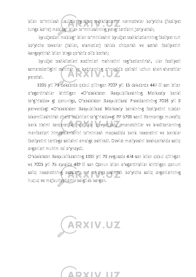 bilan ta’minlash usulida byudjet tashkilotlarini normativlar bo’yicha (faoliyat turiga ko’ra) mablag’ bilan ta’minlashning yangi tartibini joriy etish; -byudjetdan mablag’ bilan ta’minlashni byudjet tashkilotlarining faoliyat turi bo’yicha tovarlar (ishlar, xizmatlar) ishlab chiqarish va sotish faoliyatini kengaytirish bilan birga qo’shib olib borish; -byudjet tashkilotlari xodimlari mehnatini rag’batlantirish, ular faoliyati samaradorligini oshirish va kadrlarning o’rnashib qolishi uchun shart-sharoitlar yaratish. 1995 yil 21 dekabrda qabul qilingan 2002 yil 13 dekabrda 447-II son bilan o’zgartirishlar kiritilgan «O’zbekiston Respublikasining Markaziy banki to’g’risida» gi qonuniga, O’zbekiston Respublikasi Prezidentining 2018 yil 9 yanvardagi «O’zbekiston Respublikasi Markaziy bankining faoliyatini tubdan takomillashtirish chora-tadbirlari to’g’risida»gi PF-5296-sonli Farmoniga muvofiq bank tizimi barqarorlikni qo’llab- quvvatlash, omonatchilar va kreditorlarning manfaatlari himoyalanishini ta’minlash maqsadida bank nazoratini va banklar faoliyatini tartibga solishni amalga oshiradi. Davlat moliyasini boshqarishda soliq organlari muhim rol o’ynaydi. O’zbekiston Respublikasining 1997 yil 29 avgustda 474-son bilan qabul qilingan va 2003 yil 25 aprelda 482-II son Qonun bilan o’zgartirishlar kiritilgan qonuni soliq nazoratining asoslari, uni amalga oshirish bo’yicha soliq organlarining huquq va majburiyatlarini belgilab bergan. 