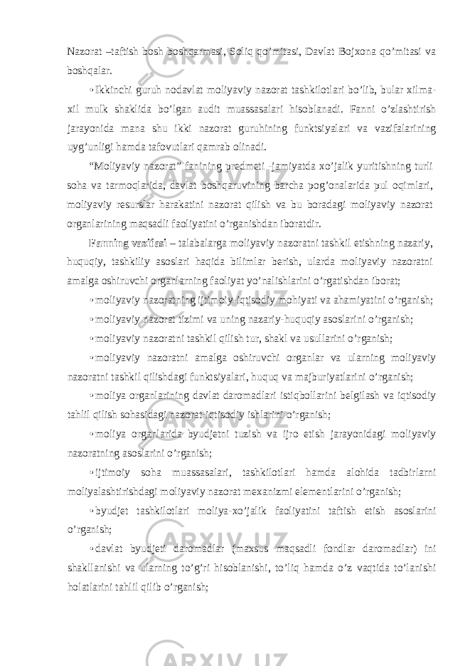 Nazorat –taftish bosh boshqarmasi, Soliq qo’mitasi, Davlat Bojxona qo’mitasi va boshqalar. • Ikkinchi guruh nodavlat moliyaviy nazorat tashkilotlari bo’lib, bular xilma- xil mulk shaklida bo’lgan audit muassasalari hisoblanadi. Fanni o’zlashtirish jarayonida mana shu ikki nazorat guruhining funktsiyalari va vazifalarining uyg’unligi hamda tafovutlari qamrab olinadi. “Moliyaviy nazorat” fanining predmeti -jamiyatda xo’jalik yuritishning turli soha va tarmoqlarida, davlat boshqaruvining barcha pog’onalarida pul oqimlari, moliyaviy resurslar harakatini nazorat qilish va bu boradagi moliyaviy nazorat organlarining maqsadli faoliyatini o’rganishdan iboratdir. Fanning vazifasi – talabalarga moliyaviy nazoratni tashkil etishning nazariy, huquqiy, tashkiliy asoslari haqida bilimlar berish, ularda moliyaviy nazoratni amalga oshiruvchi organlarning faoliyat yo’nalishlarini o’rgatishdan iborat; • moliyaviy nazoratning ijtimoiy-iqtisodiy mohiyati va ahamiyatini o’rganish; • moliyaviy nazorat tizimi va uning nazariy-huquqiy asoslarini o’rganish; • moliyaviy nazoratni tashkil qilish tur, shakl va usullarini o’rganish; • moliyaviy nazoratni amalga oshiruvchi organlar va ularning moliyaviy nazoratni tashkil qilishdagi funktsiyalari, huquq va majburiyatlarini o’rganish; • moliya organlarining davlat daromadlari istiqbollarini belgilash va iqtisodiy tahlil qilish sohasidagi nazorat-iqtisodiy ishlarini o’rganish; • moliya organlarida byudjetni tuzish va ijro etish jarayonidagi moliyaviy nazoratning asoslarini o’rganish; • ijtimoiy soha muassasalari, tashkilotlari hamda alohida tadbirlarni moliyalashtirishdagi moliyaviy nazorat mexanizmi elementlarini o’rganish; • byudjet tashkilotlari moliya-xo’jalik faoliyatini taftish etish asoslarini o’rganish; • davlat byudjeti daromadlar (maxsus maqsadli fondlar daromadlar) ini shakllanishi va ularning to’g’ri hisoblanishi, to’liq hamda o’z vaqtida to’lanishi holatlarini tahlil qilib o’rganish; 