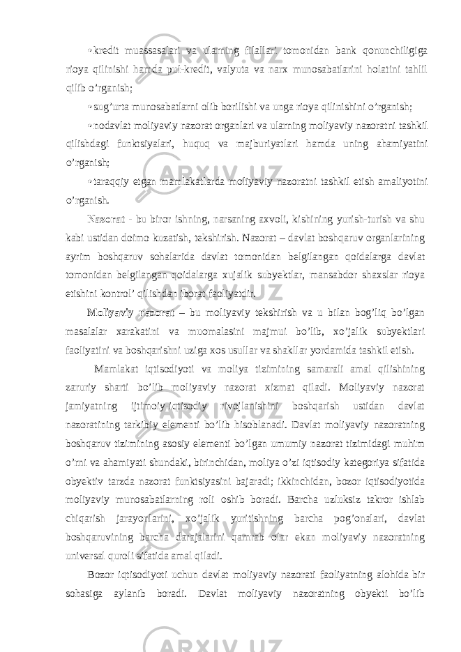 • kredit muassasalari va ularning filallari tomonidan bank qonunchiligiga rioya qilinishi hamda pul-kredit, valyuta va narx munosabatlarini holatini tahlil qilib o’rganish; • sug’urta munosabatlarni olib borilishi va unga rioya qilinishini o’rganish; • nodavlat moliyaviy nazorat organlari va ularning moliyaviy nazoratni tashkil qilishdagi funktsiyalari, huquq va majburiyatlari hamda uning ahamiyatini o’rganish; • taraqqiy etgan mamlakatlarda moliyaviy nazoratni tashkil etish amaliyotini o’rganish. Nazorat - bu biror ishning, narsaning axvoli, kishining yurish-turish va shu kabi ustidan doimo kuzatish, tekshirish. Nazorat – davlat boshqaruv organlarining ayrim boshqaruv sohalarida davlat tomonidan belgilangan qoidalarga davlat tomonidan belgilangan qoidalarga xujalik subyektlar, mansabdor shaxslar rioya etishini kontrol’ qilishdan iborat faoliyatdir. Moliyaviy nazorat – bu moliyaviy tekshirish va u bilan bog’liq bo’lgan masalalar xarakatini va muomalasini majmui bo’lib, xo’jalik subyektlari faoliyatini va boshqarishni uziga xos usullar va shakllar yordamida tashkil etish. Mamlakat iqtisodiyoti va moliya tizimining samarali amal qilishining zaruriy sharti bo’lib moliyaviy nazorat xizmat qiladi. Moliyaviy nazorat jamiyatning ijtimoiy-iqtisodiy rivojlanishini boshqarish ustidan davlat nazoratining tarkibiy elementi bo’lib hisoblanadi. Davlat moliyaviy nazoratning boshqaruv tizimining asosiy elementi bo’lgan umumiy nazorat tizimidagi muhim o’rni va ahamiyati shundaki, birinchidan, moliya o’zi iqtisodiy kategoriya sifatida obyektiv tarzda nazorat funktsiyasini bajaradi; ikkinchidan, bozor iqtisodiyotida moliyaviy munosabatlarning roli oshib boradi. Barcha uzluksiz takror ishlab chiqarish jarayonlarini, xo’jalik yuritishning barcha pog’onalari, davlat boshqaruvining barcha darajalarini qamrab olar ekan moliyaviy nazoratning universal quroli sifatida amal qiladi. Bozor iqtisodiyoti uchun davlat moliyaviy nazorati faoliyatning alohida bir sohasiga aylanib boradi. Davlat moliyaviy nazoratning obyekti bo’lib 