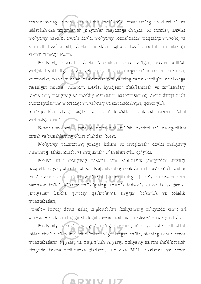 boshqarishning barcha darajalarida moliyaviy resurslarning shakllanishi va ishlatilishidan taqsimlanish jarayonlari maydonga chiqadi. Bu boradagi Davlat moliyaviy nazorati avvalo davlat moliyaviy resurslaridan maqsadga muvofiq va samarali foydalanishi, davlat mulkidan oqilona foydalanishini ta’minlashga xizmat qilmog’i lozim. Moliyaviy nazorat - davlat tomonidan tashkil etilgan, nazorat o’tilish vazifalari yuklatilgan davlat yoki mustaqil jamoat organlari tomonidan hukumat, korxonalar, tashkilotlar va muassasalar faoliyatining samaradorligini aniqlashga qaratilgan nazorat tizimidir. Davlat byudjetini shakllantirish va sarflashdagi rezervlarni, moliyaviy va moddiy resurslarni boshqarishning barcha darajalarida operatsiyalarning maqsadga muvofiqligi va samaradorligini, qonuniylik printsiplaridan chetga og’ish va ularni buzishlarni aniqlash nazorat tizimi vazifasiga kiradi. Nazorat maqsadi - tuzatish choralarini ko’rish, aybdorlarni javobgarlikka tortish va buzishlarning oldini olishdan iborat. Moliyaviy nazoratning yuzaga kelishi va rivojlanishi davlat moliyaviy tizimining tashkil etilishi va rivojlanishi bilan shart qilib qo’yildi. Moliya kabi moliyaviy nazorat ham kapitalistik jamiyatdan avvalgi bosqichlardayoq, shakllanish va rivojlanishning uzok davrini bosib o’tdi. Uning ba’zi elementlari quldorlik va feodal jamiyatlaridagi ijtimoiy munosabatlarda namoyon bo’ldi. «Natura xo’jaligining umumiy iqtisodiy quldorlik va feodal jamiyatlari barcha ijtimoiy qatlamlariga singgan hokimlik va tobelik munosabatlari, «musht» huquqi davlat soliq to’plovchilari faoliyatining nihoyatda xilma xil «nazorat» shakllarining gurkirab gullab-yashnashi uchun obyektiv asos yaratadi. Moliyaviy nazorat nazariyasi, uning mazmuni, o’rni va tashkil etilishini ishlab chiqish bilan ko’plab olimlar shug’ullangan bo’lib, shuning uchun bozor munosabatlarining yangi tizimiga o’tish va yangi moliyaviy tizimni shakllantirish chog’ida barcha turli-tuman fikrlarni, jumladan MDH davlatlari va bozor 