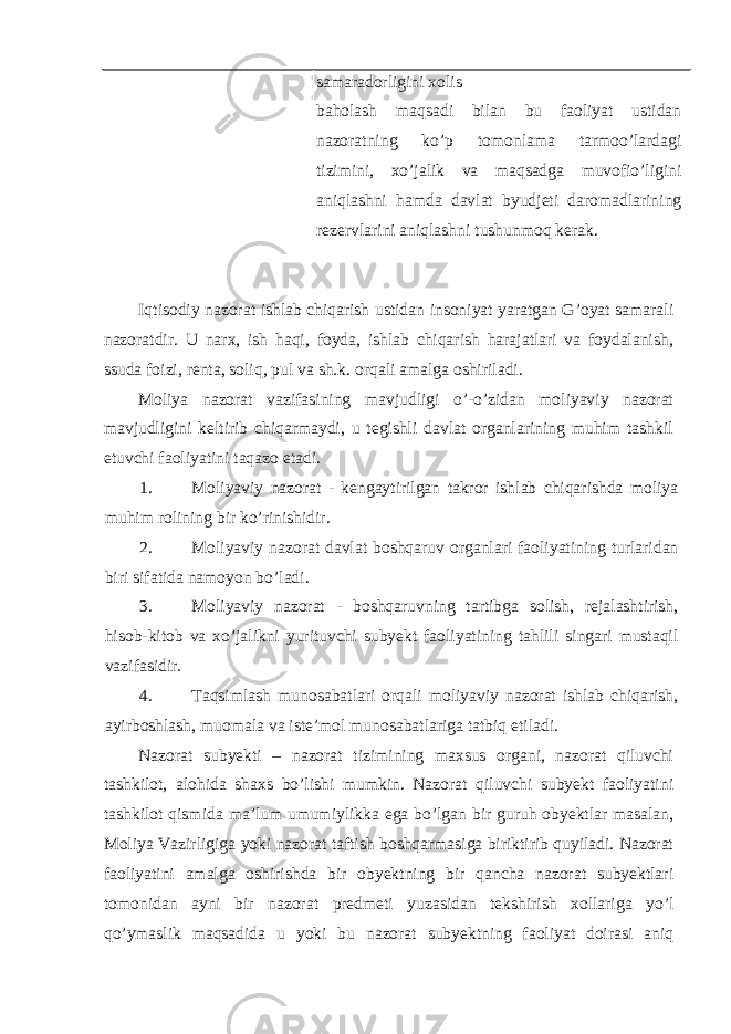 samaradorligini xolis baholash maqsadi bilan bu faoliyat ustidan nazoratning ko’p tomonlama tarmoo’lardagi tizimini, xo’jalik va maqsadga muvofio’ligini aniqlashni hamda davlat byudjeti daromadlarining rezervlarini aniqlashni tushunmoq kerak. Iqtisodiy nazorat ishlab chiqarish ustidan insoniyat yaratgan G’oyat samarali nazoratdir. U narx, ish haqi, foyda, ishlab chiqarish harajatlari va foydalanish, ssuda foizi, renta, soliq, pul va sh.k. orqali amalga oshiriladi. Moliya nazorat vazifasining mavjudligi o’-o’zidan moliyaviy nazorat mavjudligini keltirib chiqarmaydi, u tegishli davlat organlarining muhim tashkil etuvchi faoliyatini taqazo etadi. 1. Moliyaviy nazorat - kengaytirilgan takror ishlab chiqarishda moliya muhim rolining bir ko’rinishidir. 2. Moliyaviy nazorat davlat boshqaruv organlari faoliyatining turlaridan biri sifatida namoyon bo’ladi. 3. Moliyaviy nazorat - boshqaruvning tartibga solish, rejalashtirish, hisob-kitob va xo’jalikni yurituvchi subyekt faoliyatining tahlili singari mustaqil vazifasidir. 4. Taqsimlash munosabatlari orqali moliyaviy nazorat ishlab chiqarish, ayirboshlash, muomala va iste’mol munosabatlariga tatbiq etiladi. Nazorat subyekti – nazorat tizimining maxsus organi, nazorat qiluvchi tashkilot, alohida shaxs bo’lishi mumkin. Nazorat qiluvchi subyekt faoliyatini tashkilot qismida ma’lum umumiylikka ega bo’lgan bir guruh obyektlar masalan, Moliya Vazirligiga yoki nazorat taftish boshqarmasiga biriktirib quyiladi. Nazorat faoliyatini amalga oshirishda bir obyektning bir qancha nazorat subyektlari tomonidan ayni bir nazorat predmeti yuzasidan tekshirish xollariga yo’l qo’ymaslik maqsadida u yoki bu nazorat subyektning faoliyat doirasi aniq 