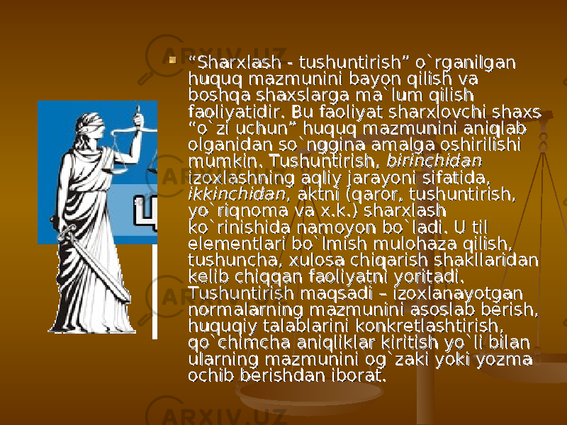  ““ Sharxlash - tushuntirish” о`rganilgan Sharxlash - tushuntirish” о`rganilgan huquq mazmunini bayon qilish va huquq mazmunini bayon qilish va boshqa shaxslarga ma`lum qilish boshqa shaxslarga ma`lum qilish faoliyatidir. Bu faoliyat sharxlovchi shaxs faoliyatidir. Bu faoliyat sharxlovchi shaxs “о`zi uchun” huquq mazmunini aniqlab “о`zi uchun” huquq mazmunini aniqlab olganidan sо`nggina amalga oshirilishi olganidan sо`nggina amalga oshirilishi mumkin. Tushuntirish, mumkin. Tushuntirish, birinchidanbirinchidan izoxlashning aqliy jarayoni sifatida, izoxlashning aqliy jarayoni sifatida, ikkinchidanikkinchidan , aktni (qaror, tushuntirish, , aktni (qaror, tushuntirish, yо`riqnoma va x.k.) sharxlash yо`riqnoma va x.k.) sharxlash kо`rinishida namoyon bо`ladi. U til kо`rinishida namoyon bо`ladi. U til elementlari bо`lmish mulohaza qilish, elementlari bо`lmish mulohaza qilish, tushuncha, xulosa chiqarish shakllaridan tushuncha, xulosa chiqarish shakllaridan kelib chiqqan faoliyatni yoritadi. kelib chiqqan faoliyatni yoritadi. Tushuntirish maqsadi – izoxlanayotgan Tushuntirish maqsadi – izoxlanayotgan normalarning mazmunini asoslab berish, normalarning mazmunini asoslab berish, huquqiy talablarini konkretlashtirish, huquqiy talablarini konkretlashtirish, qо`chimcha aniqliklar kiritish yо`li bilan qо`chimcha aniqliklar kiritish yо`li bilan ularning mazmunini og`zaki yoki yozma ularning mazmunini og`zaki yoki yozma ochib berishdan iborat.ochib berishdan iborat. 