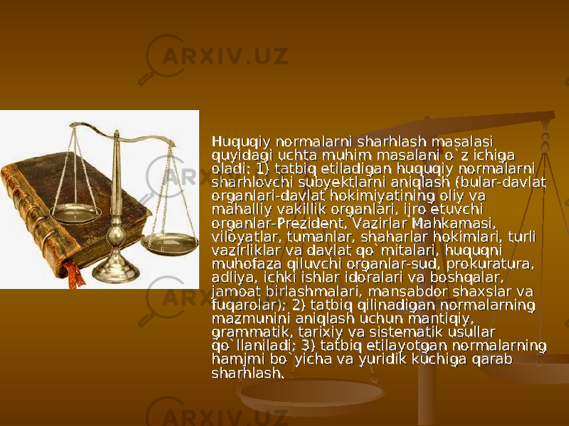  Huquqiy normalarni sharhlash masalasi Huquqiy normalarni sharhlash masalasi quyidagi uchta muhim masalani о`z ichiga quyidagi uchta muhim masalani о`z ichiga oladi: 1) tatbiq etiladigan huquqiy normalarni oladi: 1) tatbiq etiladigan huquqiy normalarni sharhlovchi subyektlarni aniqlash (bular-davlat sharhlovchi subyektlarni aniqlash (bular-davlat organlari-davlat hokimiyatining oliy va organlari-davlat hokimiyatining oliy va mahalliy vakillik organlari, ijro etuvchi mahalliy vakillik organlari, ijro etuvchi organlar-Prezident, Vazirlar Mahkamasi, organlar-Prezident, Vazirlar Mahkamasi, viloyatlar, tumanlar, shaharlar hokimlari, turli viloyatlar, tumanlar, shaharlar hokimlari, turli vazirliklar va davlat qо`mitalari, huquqni vazirliklar va davlat qо`mitalari, huquqni muhofaza qiluvchi organlar-sud, prokuratura, muhofaza qiluvchi organlar-sud, prokuratura, adliya, ichki ishlar idoralari va boshqalar, adliya, ichki ishlar idoralari va boshqalar, jamoat birlashmalari, mansabdor shaxslar va jamoat birlashmalari, mansabdor shaxslar va fuqarolar); 2) tatbiq qilinadigan normalarning fuqarolar); 2) tatbiq qilinadigan normalarning mazmunini aniqlash uchun mantiqiy, mazmunini aniqlash uchun mantiqiy, grammatik, tarixiy va sistematik usullar grammatik, tarixiy va sistematik usullar qо`llaniladi; 3) tatbiq etilayotgan normalarning qо`llaniladi; 3) tatbiq etilayotgan normalarning hamjmi bо`yicha va yuridik kuchiga qarab hamjmi bо`yicha va yuridik kuchiga qarab sharhlash.sharhlash. 