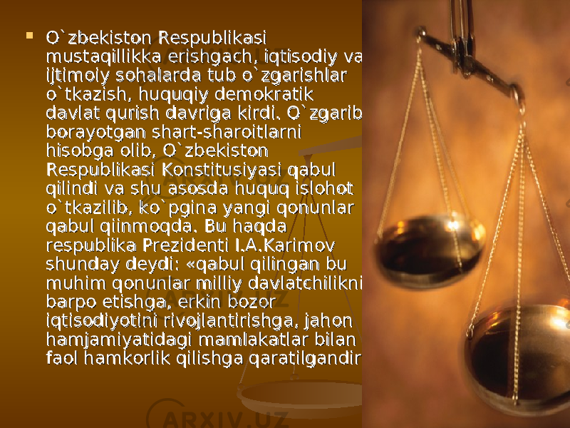  О`zbekiston Respublikasi О`zbekiston Respublikasi mustaqillikka erishgach, iqtisodiy va mustaqillikka erishgach, iqtisodiy va ijtimoiy sohalarda tub о`zgarishlar ijtimoiy sohalarda tub о`zgarishlar о`tkazish, huquqiy demokratik о`tkazish, huquqiy demokratik davlat qurish davriga kirdi. О`zgarib davlat qurish davriga kirdi. О`zgarib borayotgan shart-sharoitlarni borayotgan shart-sharoitlarni hisobga olib, О`zbekiston hisobga olib, О`zbekiston Respublikasi Konstitusiyasi qabul Respublikasi Konstitusiyasi qabul qilindi va shu asosda huquq islohot qilindi va shu asosda huquq islohot о`tkazilib, kо`pgina yangi qonunlar о`tkazilib, kо`pgina yangi qonunlar qabul qiinmoqda. Bu haqda qabul qiinmoqda. Bu haqda respublika Prezidenti I.A.Karimov respublika Prezidenti I.A.Karimov shunday deydi: «qabul qilingan bu shunday deydi: «qabul qilingan bu muhim qonunlar milliy davlatchilikni muhim qonunlar milliy davlatchilikni barpo etishga, erkin bozor barpo etishga, erkin bozor iqtisodiyotini rivojlantirishga, jahon iqtisodiyotini rivojlantirishga, jahon hamjamiyatidagi mamlakatlar bilan hamjamiyatidagi mamlakatlar bilan faol hamkorlik qilishga qaratilgandirfaol hamkorlik qilishga qaratilgandir 