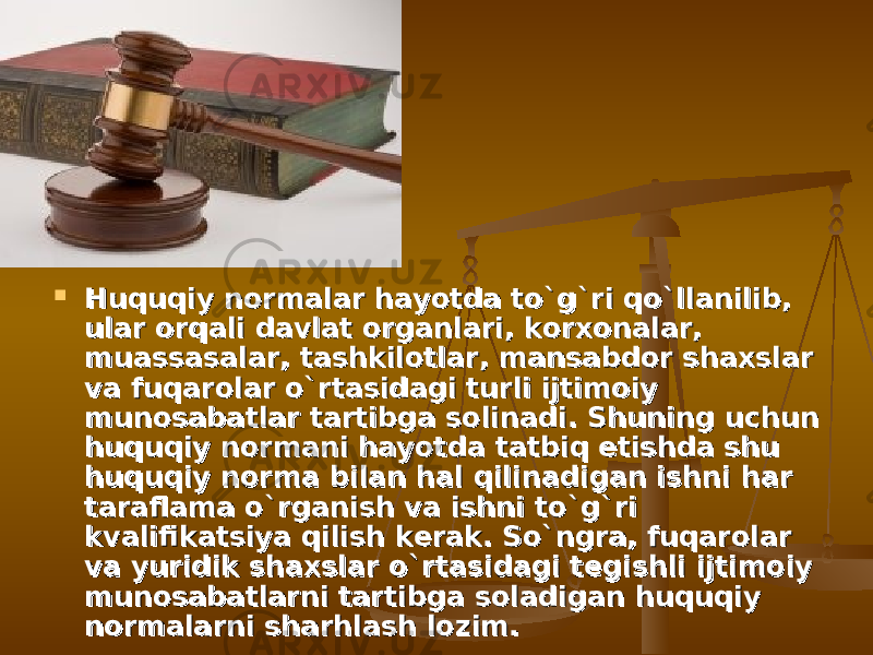  Huquqiy normalar hayotda tо`g`ri qо`llanilib, Huquqiy normalar hayotda tо`g`ri qо`llanilib, ular orqali davlat organlari, korxonalar, ular orqali davlat organlari, korxonalar, muassasalar, tashkilotlar, mansabdor shaxslar muassasalar, tashkilotlar, mansabdor shaxslar va fuqarolar о`rtasidagi turli ijtimoiy va fuqarolar о`rtasidagi turli ijtimoiy munosabatlar tartibga solinadi. Shuning uchun munosabatlar tartibga solinadi. Shuning uchun huquqiy normani hayotda tatbiq etishda shu huquqiy normani hayotda tatbiq etishda shu huquqiy norma bilan hal qilinadigan ishni har huquqiy norma bilan hal qilinadigan ishni har taraflama о`rganish va ishni tо`g`ri taraflama о`rganish va ishni tо`g`ri kvalifikatsiya qilish kerak. Sо`ngra, fuqarolar kvalifikatsiya qilish kerak. Sо`ngra, fuqarolar va yuridik shaxslar о`rtasidagi tegishli ijtimoiy va yuridik shaxslar о`rtasidagi tegishli ijtimoiy munosabatlarni tartibga soladigan huquqiy munosabatlarni tartibga soladigan huquqiy normalarni sharhlash lozim.normalarni sharhlash lozim. 