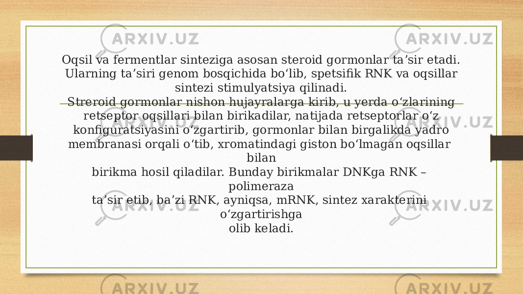 Oqsil va fermentlar sinteziga asosan steroid gormonlar ta’sir etadi. Ularning ta’siri genom bosqichida bo‘lib, spetsifik RNK va oqsillar sintezi stimulyatsiya qilinadi. Streroid gormonlar nishon hujayralarga kirib, u yerda o‘zlarining retseptor oqsillari bilan birikadilar, natijada retseptorlar o‘z konfiguratsiyasini o‘zgartirib, gormonlar bilan birgalikda yadro membranasi orqali o‘tib, xromatindagi giston bo‘lmagan oqsillar bilan birikma hosil qiladilar. Bunday birikmalar DNKga RNK – polimeraza ta’sir etib, ba’zi RNK, ayniqsa, mRNK, sintez xarakterini o‘zgartirishga olib keladi. 