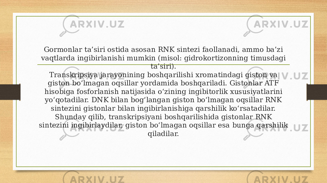 Gormonlar ta’siri ostida asosan RNK sintezi faollanadi, ammo ba’zi vaqtlarda ingibirlanishi mumkin (misol: gidrokortizonning timusdagi ta’siri). Transkripsiya jarayonining boshqarilishi xromatindagi giston va giston bo‘lmagan oqsillar yordamida boshqariladi. Gistonlar ATF hisobiga fosforlanish natijasida o‘zining ingibitorlik xususiyatlarini yo‘qotadilar. DNK bilan bog‘langan giston bo‘lmagan oqsillar RNK sintezini gistonlar bilan ingibirlanishiga qarshilik ko‘rsatadilar. Shunday qilib, transkripsiyani boshqarilishida gistonlar RNK sintezini ingibirlaydilar, giston bo‘lmagan oqsillar esa bunga qarshilik qiladilar. 