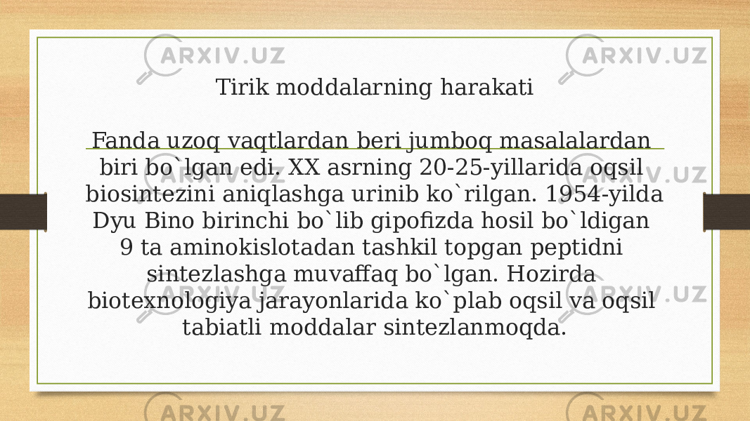 Tirik moddalarning harakati Fanda uzoq vaqtlardan beri jumboq masalalardan biri bo`lgan edi. XX asrning 20-25-yillarida oqsil biosintezini aniqlashga urinib ko`rilgan. 1954-yilda Dyu Bino birinchi bo`lib gipofizda hosil bo`ldigan 9 ta aminokislotadan tashkil topgan peptidni sintezlashga muvaffaq bo`lgan. Hozirda biotexnologiya jarayonlarida ko`plab oqsil va oqsil tabiatli moddalar sintezlanmoqda. 