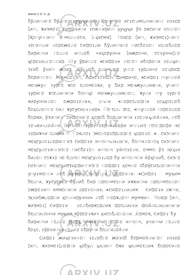 www.arxiv.uz бўлишига бўлган ҳ у қ у қ идир. Қ онунда истеъмолчининг товар (иш, хизмат) сифатини текшириш ҳ у қ у қ и ўз аксини топган ( Қ онуннинг 8-моддаси, 5- қ исми). Товар (иш, хизмат)нинг тегишли даражада сифатли бўлишига нисбатан талаблар биринчи галда ишлаб чи қ арувчи (ижрочи, сотувчи)га қ аратилгандир. Шу ўринда «сифат» деган иборани тал қ ин этиб ўтиш жоиз. Кўплаб олимлар унга турлича таъриф беришган. Жумладан, Аристотель фикрича, «сифат шундай мавжуд турга хос аломатки, у бир мавжудликни, унинг турига хослигини бош қ а мавжудликдан, худи шу турга кирувчидан ажратади», яъни «нарсаларни та ққ ослаб ба ҳ олашга оид хусусиятдир». Гегель эса, «шундай нарсалар борки, ўзининг сифатига қ араб борлигини тасди қ лайди», деб таъкидлайди. Бундан тўрт аср илгари инглиз географи ва тарихчи олими Р. Гаклют экспортёрларга қ арата: «…сизнинг ма ҳ сулотларингиз сифати ишончлилиги, бошидано қ сизнинг ма ҳ сулотингизга нисбатан ишонч уй ғ отади, аммо ўз ва қ ти билан сохта ва ёл ғ он ма ҳ сулотлар бу ишончни йў қ отиб, сизга сизнинг ма ҳ сулотларингизга нафрат ҳ амда обрўсизланишни унутманг» деб тувсия этганди. Сифатни: «Сифат – му ҳ им белги, хусусият бўлиб бир предметни иккинчи предметдан ажратиш имконини яратади»; «сифатлилик – сифати яхши, э ҳ тиёжларни қ ондирувчи» деб шархлаш мумкин. Товар (иш, хизмат) сифати – тадбиркорлик фаолияти фойдалилигини белгиловчи му ҳ им кўрсаткич ҳ исобланади. Демак, сифат бу – биринчи галда фар қ , иккинчи галда ишонч, учинчи галда ба ҳ о, тўртинчи галда обрўни белгилайди. Сифат жи ҳ атидан талабга жавоб бермайдиган товар (иш, хизмат)ларни қ абул қ илиш ёки қ илмаслик борасида 