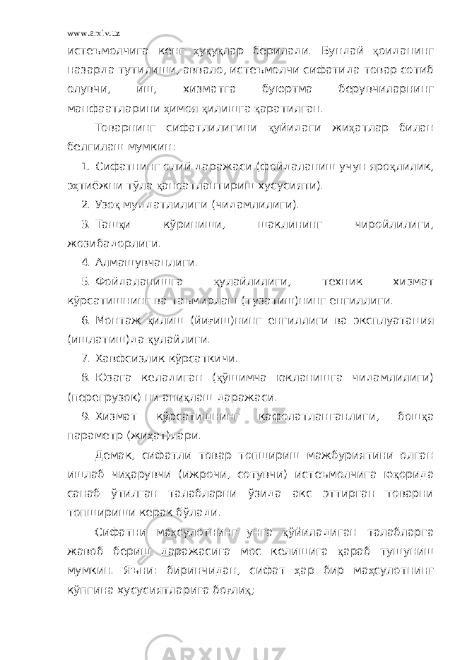 www.arxiv.uz истеъмолчига кенг ҳ у қ у қ лар берилади. Бундай қ оиданинг назарда тутилиши, аввало, истеъмолчи сифатида товар сотиб олувчи, иш, хизматга буюртма берувчиларнинг манфаатларини ҳ имоя қ илишга қ аратилган. Товарнинг сифатлилигини қ уйидаги жи ҳ атлар билан белгилаш мумкин: 1. Сифатнинг олий даражаси (фойдаланиш учун яро қ лилик, э ҳ тиёжни тўла қ аноатлантириш хусусияти). 2. Узо қ муддатлилиги (чидамлилиги). 3. Таш қ и кўриниши, шаклининг чиройлилиги, жозибадорлиги. 4. Алмашувчанлиги. 5. Фойдаланишга қ улайлилиги, техник хизмат кўрсатишнинг ва таъмирлаш (тузатиш)нинг енгиллиги. 6. Монтаж қ илиш (йи ғ иш)нинг енгиллиги ва эксплуатация (ишлатиш)да қ улайлиги. 7. Хавфсизлик кўрсаткичи. 8. Юзага келадиган ( қ ўшимча юкланишга чидамлилиги) (перегрузок) ни ани қ лаш даражаси. 9. Хизмат кўрсатишнинг кафолатланганлиги, бош қ а параметр (жи ҳ ат)лари. Демак, сифатли товар топшириш мажбуриятини олган ишлаб чи қ арувчи (ижрочи, сотувчи) истеъмолчига ю қ орида санаб ўтилган талабларни ўзида акс эттирган товарни топшириши керак бўлади. Сифатни ма ҳ сулотнинг унга қ ўйиладиган талабларга жавоб бериш даражасига мос келишига қ араб тушуниш мумкин. Яъни: биринчидан, сифат ҳ ар бир ма ҳ сулотнинг кўпгина хусусиятларига бо ғ ли қ ; 