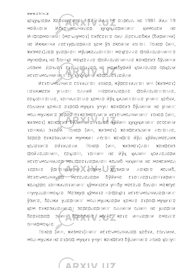 www.arxiv.uz ҳ а қ у қ лари Хартиясида, 1975 йил 14 апрель ва 1981 йил 19 майдаги Истеъмолчилар ҳ у қ у қ ларининг ҳ имояси ва Информацион (маълумот) сиёсатга оид Дастлабки (биринчи) ва Иккинчи дастурларида ҳ ам ўз аксини тоган. Товар (иш, хизмат)лар улардан мўлжалланган ма қ садда фойдаланишга мувофи қ ва бош қ а ма қ садда фойдаланишда хавфсиз бўлиши лозим. Давлат стандартлар ва мажбурий қ оидалар ор қ али истеъмолчининг бу ҳ у қ у қ ини кафолатлайди. Истеъмолчига сотилган товар, кўрсатилган иш (хизмат) натижаси ундан оддий шароитларда фойдаланганда, са қ ланганда, ташилганда ҳ амда йў қ қ илинганда унинг ҳ аёти, со ғ ли ғ и ҳ амда атроф-му ҳ ит учун хавфсиз бўлиши ва унинг мол-мулкига зарар етказмаслиги истеъмолчининг товар (иш, хизмат) хавфсиз бўлишига талаб қ ўйиш ҳ у қ у қ ининг асосини ташкил этади. Товар (иш, хизмат) хавфсизлиги деганда, зарар етказилиши мумкин деган хавфга йўл қ ўйилмаслик ҳ олатига айтилади. Товар (иш, хизмат)дан хавфсиз фойдаланиш, са қ лаш, ташиш ва йў қ қ илиш қ оидалари истеъмолчилар манфаатларидан келиб чи қ иши ва максимал тарзда ўрганилиши лозим. Ҳ озирги даврга келиб, Истеъмолчилар масалалари бўйича стандартлаштириш хал қ аро ташкилотининг қ ўмитаси ушбу масала билан махсус шу ғ улланмо қ да. Мазкур қ ўмита нафа қ ат истеъмолчиларнинг ўзига, балки уларнинг мол-мулклари ҳ амда атроф-му ҳ итга ҳ ам етказиладиган зарарларнинг олдини олиш ва уларни бартараф этиш борасида жуда ката ишларни амалга оширмо қ да. Товар (иш, хизмат)нинг истеъмолчилар ҳ аёти, со ғ ли ғ и, мол-мулки ва атроф-му ҳ ит учун хавфсиз бўлишига доир қ онун 