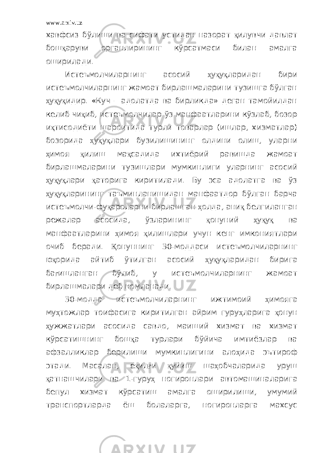 www.arxiv.uz хавфсиз бўлиши ва сифати устидан назорат қ илувчи давлат бош қ аруви органлирининг кўрсатмаси билан амалга оширилади. Истеъмолчиларнинг асосий ҳ у қ у қ ларидан бири истеъмолчиларнинг жамоат бирлашмаларини тузишга бўлган ҳ у қ у қ идир. «Куч – адолатда ва бирликда» деган тамойилдан келиб чи қ иб, истеъмолчилар ўз манфаатларини кўзлаб, бозор и қ тисодиёти шароитида турли товарлар (ишлар, хизматлар) бозорида ҳ у қ у қ лари бузилишининг олдини олиш, уларни ҳ имоя қ илиш ма қ садида ихтиёрий равишда жамоат бирлашмаларини тузишлари мумкинлиги уларнинг асосий ҳ у қ у қ лари қ аторига киритилади. Бу эса адолатга ва ўз ҳ у қ у қ ларининг таъминланишидан манфаатдор бўлган барча истеъмолчи-фу қ ароларни бирлашган ҳ олда, ани қ белгиланган режалар асосида, ўзларининг қ онуний ҳ у қ у қ ва манфаатларини ҳ имоя қ илишлари учун кенг имкониятлари очиб беради. Қ онуннинг 30-моддаси истеъмолчиларнинг ю қ орида айтиб ўтилган асосий ҳ у қ у қ ларидан бирига ба ғ ишланган бўлиб, у истеъмолчиларнинг жамоат бирлашмалари деб номланади. 30-модда истеъмолчиларнинг ижтимоий ҳ имояга му ҳ тожлар тоифасига киритилган айрим гуру ҳ ларига қ онун ҳ ужжатлари асосида савдо, маиший хизмат ва хизмат кўрсатишнинг бош қ а турлари бўйича имтиёзлар ва афзалликлар берилиши мумкинлигини ало ҳ ида эътироф этади. Масалан, ё қ ил ғ и қ уйиш ша ҳ обчаларида уруш қ атнашчилари ва 1-гуру ҳ ногиронлари автомашиналарига бепул хизмат кўрсатиш амалга оширилиши, умумий транспортларда ёш болаларга, ногиронларга махсус 