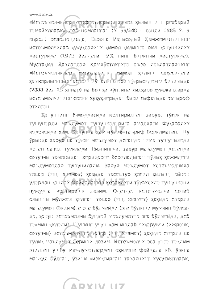 www.arxiv.uz «Истеъмолчилар манфаатларини ҳ имоя қ илишнинг ра ҳ барий тамойиллари» деб номланган ( N 39/248 – сонли 1985 й. 9 апрел) резолюцияда, Европа И қ тисодий Ҳ амжамиятининг истеъмолчилар ҳ у қ у қ ларини ҳ имоя қ илишга оид қ онунчилик дастурида (1975 йилдаги ЕИ Ҳ нинг биринчи дастурида), Муста қ ил Давлатлар Ҳ амдўстлигига аъзо давлатларнинг «Истеъмолчилар ҳ у қ у қ ларини ҳ имоя қ илиш со ҳ асидаги ҳ амкорлигининг асосий йўналишлари тў ғ рисида»ги битимида (2000 йил 25 январ) ва бош қ а кўпгина хил қ аро ҳ ужжатларда истеъмолчининг сосий ху қ у қ ларидан бири сифатида эътироф этилган. Қ онуннинг 6-моддасида келтирилган зарур, тў ғ ри ва тушунарли маълумот тушунчаларига амалдаги Фу қ аролик кодексида ҳ ам, Қ онунда ҳ ам тўли қ таъриф берилмаган. Шу ўринда зарур ва тў ғ ри маълумот деганда нима тушунилади деган савол ту ғ илади. Бизнингча, зарур маълумот деганда сотувчи томонидан харидорга бериладиган тўли қ ҳ ажмдаги маълумотлар тушунилади. Зарур маълумот истеъмолчида товар (иш, хизмат) ҳ а қ ида тасаввур ҳ осил қ илиш, айнан улардан қ андай фойдаланиш кераклиги тў ғ рисида тушунчани вужудга келтириши лозим. Одатда, истеъмолчи сотиб олишни мўлжал қ илган товар (иш, хизмат) ҳ а қ ида етарли маълумот (билим)га эга бўлмайди (эга бўлиши мумкин бўлса- да, қ онун истеъмолчи бундай маълумотга эга бўлмайди, деб та ҳ мин қ илади). Шунинг учун ҳ ам ишлаб чи қ арувчи (ижрочи, сотувчи) истеъмолчига товар (иш, хизмат) ҳ а қ ида етарли ва тўли қ маълумот бериши лозим. Истеъмолчи эса унга та қ дим этилган ушбу маълумотлардан о қ илона фойдаланиб, ўзига маъ қ ул бўлган, ўзини қ изи қ тирган товарнинг хусусиятлари, 