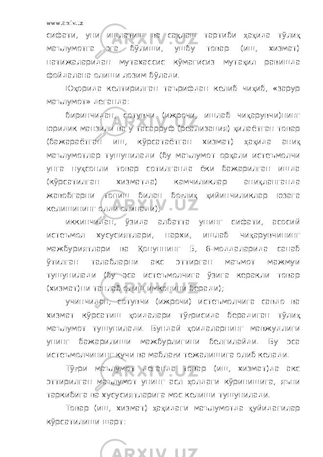 www.arxiv.uz сифати, уни ишлатиш ва са қ лаш тартиби ҳ а қ ида тўли қ маълумотга эга бўлиши, ушбу товар (иш, хизмат) натижаларидан мутахассис кўмагисиз мута қ ил равишда фойдалана олиши лозим бўлади. Ю қ орида келтирилган таърифдан келиб чи қ иб, «зарур маълумот» деганда: биринчидан, сотувчи (ижрочи, ишлаб чи қ арувчи)нинг юридик манзили ва у тасарруф (реализация) қ илаётган товар (бажараётган иш, кўрсатаётган хизмат) ҳ а қ ида ани қ маълумотлар тушунилади (бу маълумот ор қ али истеъмолчи унга ну қ сонли товар сотилганда ёки бажарилган ишда (кўрсатилган хизматда) камчиликлар ани қ ланганда жавобгарни топиш билан бо ғ ли қ қ ийинчиликлар юзага келишининг олди олинади); иккинчидан, ўзида албатта унинг сифати, асосий истеъмол хусусиятлари, нархи, ишлаб чи қ арувчининг мажбуриятлари ва Қ онуннинг 5, 6-моддаларида санаб ўтилган талабларни акс эттирган маъмот мажмуи тушунилади (бу эса истеъмолчига ўзига керакли товар (хизмат)ни танлаб олиш имконини беради); учинчидан, сотувчи (ижрочи) истеъмолчига савдо ва хизмат кўрсатиш қ оидалари тў ғ рисида берадиган тўли қ маълумот тушунилади. Бундай қ оидаларнинг мавжудлиги унинг бажарилиши мажбурлигини белгилайди. Бу эса истеъмолчининг кучи ва мабла ғ и тежалишига олиб келади. Тў ғ ри маълумот деганда товар (иш, хизмат)да акс эттирилган маълумот унинг асл ҳ олдаги кўринишига, яъни таркибига ва хусусиятларига мос келиши тушунилади. Товар (иш, хизмат) ҳ а қ идаги маълумотда қ уйидагилар кўрсатилиши шарт: 