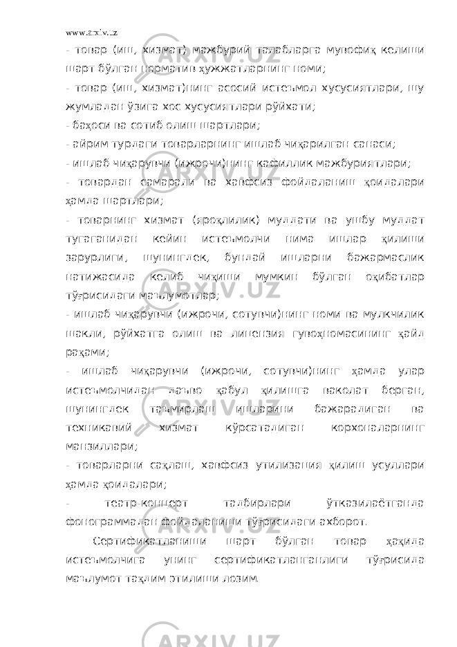 www.arxiv.uz - товар (иш, хизмат) мажбурий талабларга мувофи қ келиши шарт бўлган норматив ҳ ужжатларнинг номи; - товар (иш, хизмат)нинг асосий истеъмол хусусиятлари, шу жумладан ўзига хос хусусиятлари рўйхати; - ба ҳ оси ва сотиб олиш шартлари; - айрим турдаги товарларнинг ишлаб чи қ арилган санаси; - ишлаб чи қ арувчи (ижрочи)нинг кафиллик мажбуриятлари; - товардан самарали ва хавфсиз фойдаланиш қ оидалари ҳ амда шартлари; - товарнинг хизмат (яро қ лилик) муддати ва ушбу муддат тугаганидан кейин истеъмолчи нима ишлар қ илиши зарурлиги, шунингдек, бундай ишларни бажармаслик натижасида келиб чи қ иши мумкин бўлган о қ ибатлар тў ғ рисидаги маълумотлар; - ишлаб чи қ арувчи (ижрочи, сотувчи)нинг номи ва мулкчилик шакли, рўйхатга олиш ва лицензия гуво ҳ номасининг қ айд ра қ ами; - ишлаб чи қ арувчи (ижрочи, сотувчи)нинг ҳ амда улар истеъмолчидан даъво қ абул қ илишга ваколат берган, шунингдек таъмирлаш ишларини бажарадиган ва техникавий хизмат кўрсатадиган корхоналарнинг манзиллари; - товарларни са қ лаш, хавфсиз утилизация қ илиш усуллари ҳ амда қ оидалари; - театр-концерт тадбирлари ўтказилаётганда фонограммадан фойдаланиши тў ғ рисидаги ахборот. Сертификатланиши шарт бўлган товар ҳ а қ ида истеъмолчига унинг сертификатланганлиги тў ғ рисида маълумот та қ дим этилиши лозим. 