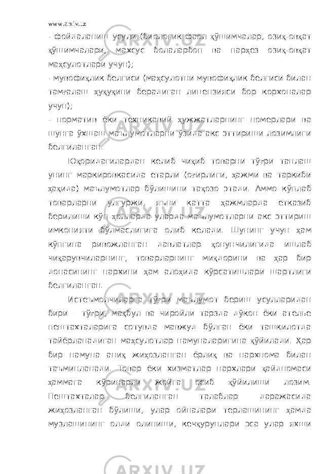 www.arxiv.uz - фойдаланиш усули (биологик фаол қ ўшимчалар, ози қ -ов қ ат қ ўшимчалари, махсус болаларбоп ва пар ҳ ез ози қ -ов қ ат ма ҳ сулотлари учун); - мувофи қ лик белгиси (ма ҳ сулотни мувофи қ лик белгиси билан там ғ алаш ҳ у қ у қ ини берадиган лицензияси бор корхоналар учун); - норматив ёки техникавий ҳ ужжатларнинг номерлари ва шунга ўхшаш маълумотларни ўзида акс эттириши лозимлиги белгиланган. Ю қ оридагилардан келиб чи қ иб товарни тў ғ ри танлаш унинг маркировкасида етарли (о ғ ирлиги, ҳ ажми ва таркиби ҳ а қ ида) маълумотлар бўлишини та қ озо этади. Аммо кўплаб товарларни улгуржи, яъни катта ҳ ажмларда етказиб берилиши кўп ҳ олларда уларда маълумотларни акс эттириш имконияти бўлмаслигига олиб келади. Шунинг учун ҳ ам кўпгина ривожланган давлатлар қ онунчилигида ишлаб чи қ арувчиларнинг, товарларнинг ми қ дорини ва ҳ ар бир донасининг нархини ҳ ам ало ҳ ида кўрсатишлари шартлиги белгиланган. Истеъмолчиларга тў ғ ри маълумот бериш усулларидан бири – тў ғ ри, ма қ бул ва чиройли тарзда дўкон ёки ателье пештахталарига сотувда мавжуд бўлган ёки ташкилотда тайёрланадиган ма ҳ сулотлар намуналаригина қ ўйилади. Ҳ ар бир намуна ани қ жи ҳ озланган ёрли қ ва нархнома билан таъминланади. Товар ёки хизматлар нархлари қ айдномаси ҳ аммага кўринарли жойга осиб қ ўйилиши лозим. Пештахталар белгиланган талаблар даражасида жи ҳ озланган бўлиши, улар ойналари терлашининг ҳ амда музлашининг олди олиниши, кеч қ урунлари эса улар яхши 