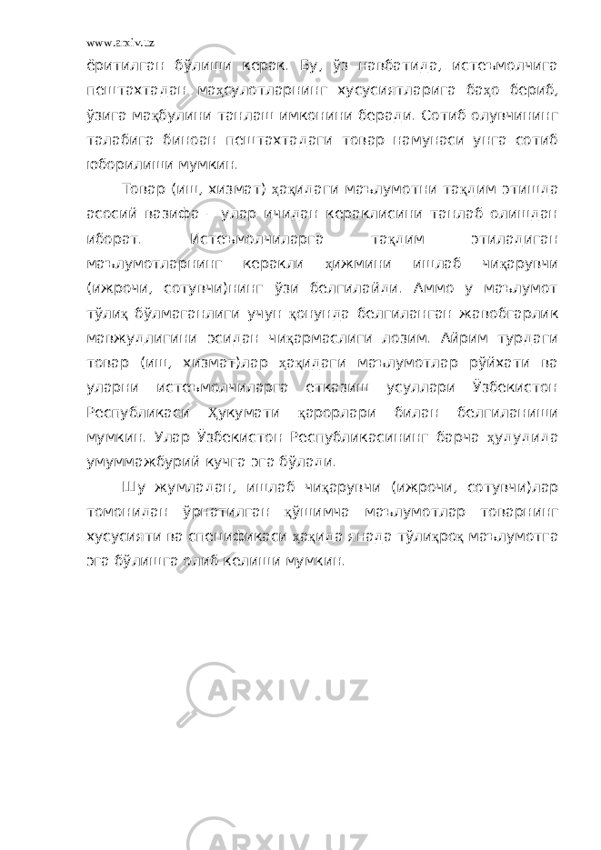 www.arxiv.uz ёритилган бўлиши керак. Бу, ўз навбатида, истеъмолчига пештахтадан ма ҳ сулотларнинг хусусиятларига ба ҳ о бериб, ўзига ма қ булини танлаш имконини беради. Сотиб олувчининг талабига биноан пештахтадаги товар намунаси унга сотиб юборилиши мумкин. Товар (иш, хизмат) ҳ а қ идаги маълумотни та қ дим этишда асосий вазифа – улар ичидан кераклисини танлаб олишдан иборат. Истеъмолчиларга та қ дим этиладиган маълумотларнинг керакли ҳ ижмини ишлаб чи қ арувчи (ижрочи, сотувчи)нинг ўзи белгилайди. Аммо у маълумот тўли қ бўлмаганлиги учун қ онунда белгиланган жавобгарлик мавжудлигини эсидан чи қ армаслиги лозим. Айрим турдаги товар (иш, хизмат)лар ҳ а қ идаги маълумотлар рўйхати ва уларни истеъмолчиларга етказиш усуллари Ўзбекистон Республикаси Ҳ укумати қ арорлари билан белгиланиши мумкин. Улар Ўзбекистон Республикасининг барча ҳ удудида умуммажбурий кучга эга бўлади. Шу жумладан, ишлаб чи қ арувчи (ижрочи, сотувчи)лар томонидан ўрнатилган қ ўшимча маълумотлар товарнинг хусусияти ва спецификаси ҳ а қ ида янада тўли қ ро қ маълумотга эга бўлишга олиб келиши мумкин. 