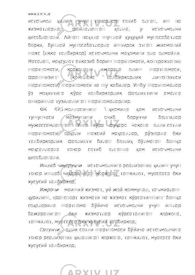 www.arxiv.uz истеъмол қ илиш учун товарлар сотиб олган, иш ва хизматлардан фойдаланган ҳ олда, у истеъмолчи ҳ исобланади. Айнан ва қ тда шундай ҳ у қ у қ ий муносабатлар борки, бундай муносабатларда иштирок этган жисмоний шахс (якка тадбиркор) истеъмолчи ма қ омини ола олмайди. Масалан, ма ҳ сулот етказиб бериш шартномаси, контрактация шартномаси, корхонани ижарага олиш шартномаси, франшизинг (комплекс тадбиркорлик лицензияси шартномаси) шартномаси ва шу кабилар. Ушбу шартномалар ўз мо ҳ иятига кўра тадбиркорлик фаолиятини амалга оширишда тузиладиган шартномалардир. ФК 425-моддасининг 1- қ исмида ҳ ам истеъмолчи тушунчаси мазмунини очиб берувчи белгилар мужассамлашган. Унга кўра фу қ аро чакана олди-сотди шартномаси ор қ али шахсий ма қ садлар, рўз ғ орда ёки тадбиркорлик фаолияти билан бо ғ ли қ бўлмаган бош қ а ма қ садларда товар сотиб олганда ҳ ам истеъмолчи ҳ исобланади. Ишлаб чи қ арувчи – истеъмолчига реализация қ илиш учун товар ишлаб чи қ арадиган корхона, ташкилот, муассаса ёки хусусий тадбиркор; Ижрочи – маиший хизмат, уй-жой-коммунал, таъмирлаш- қ урилиш, транспорт хизмати ва хизмат кўрсатишнинг бош қ а со ҳ аларида шартнома бўйича истеъмолчи учун ишлар бажарадиган ёки хизматлар кўрсатадиган корхона, ташкилот, муассаса ёки хусусий тадбиркор; Сотувчи – олди-сотди шартномаси бўйича истеъмолчига товар реализация қ иладиган корхона, ташкилот, муасаса ёки хусусий тадбиркор; 