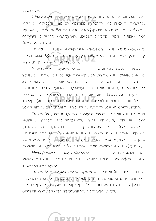 www.arxiv.uz Шартнома – товарни олиш-сотишни амалга оширишда, ишлар бажариш ва хизматлар кўрсатишда сифат, ми қ дор, муддат, нарх ва бош қ а шартлар тў ғ рисида истеъмолчи билан сотувчи (ишлаб чи қ арувчи, ижрочи) ўртасидаги о ғ заки ёки ёзма келишув; Товар – ишлаб чи қ арувчи фаолиятининг истеъмолчига шартнома бўйича сотиш учун мўлжалланган ма ҳ сули, шу жумладан импорт ма ҳ сулоти; Норматив ҳ ужжатлар – стандартлар, уларга тенглаштирилган бош қ а ҳ ужжатлар ( қ урилиш нормалари ва қ оидалари, дори-дармонлар хусусидаги давлат фармокопеяси ҳ амда мува ққ ат фармокопея қ оидалари ва бош қ алар), техник шартлар, техник тавсифлар, рецептура ва товар (иш, хизмат) сифатига ва хавфсизлигига нисбатан белгиланган талабларни ўз ичига олувчи бош қ а ҳ ужжатлар; Товар (иш, хизмат)нинг хавфсизлиги – товарни истеъмол қ илиш, ундан фойдаланиш, уни са қ лаш, ташиш ёки утилизация қ илишнинг, шунингдек иш ёки хизмат натижаларидан фойдаланишнинг одатдаги шароитларида истеъмолчининг ҳ аёти, со ғ ли ғ и ёки мол-мулкига зарар етказилиши э ҳ тимоли билан бо ғ ли қ хавф-хатарнинг йў қ лиги; Мувофи қ лик сертификати – сертификатланган ма ҳ сулотнинг белгиланган талабларга мувофи қ лигини тасди қ ловчи ҳ ужжат; Товар (иш, хизмат)нинг ну қ сони – товар (иш, хизмат) ва норматив ҳ ужжатларнинг мажбурий талабларига, шартнома шартларига ёхуд товарлар (иш, хизмат)нинг сифатига одатда қ ўйиладиган талабларга номуофи қ лиги; 