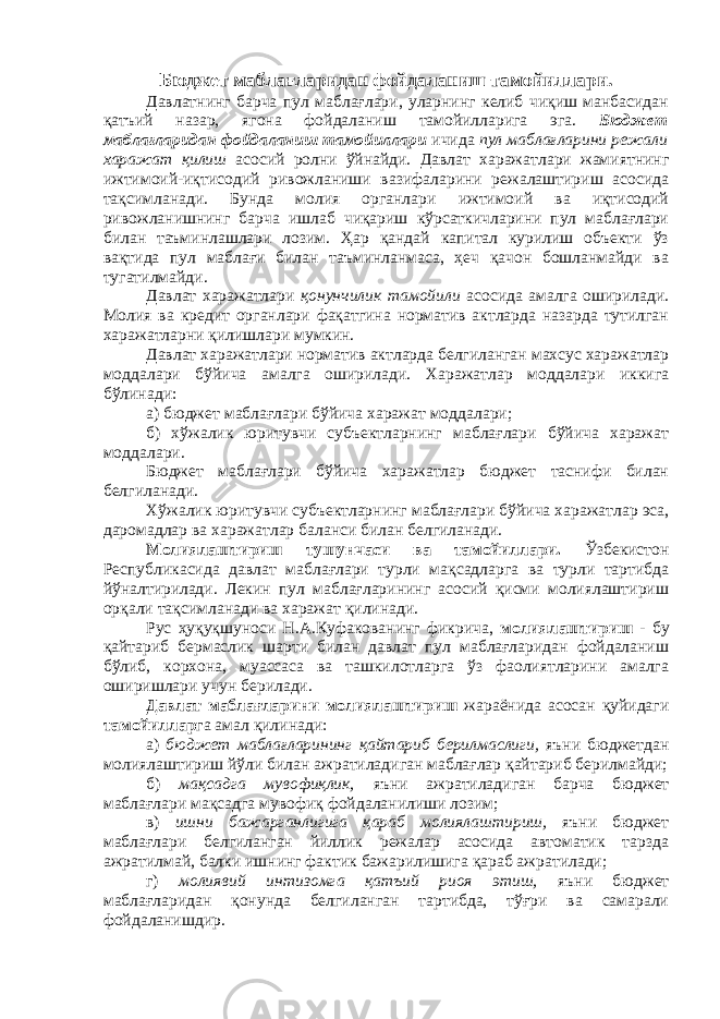 Бюджет маблағларидан фойдаланиш тамойиллари. Давлатнинг барча пул маблағлари, уларнинг келиб чиқиш манбасидан қатъий назар, ягона фойдаланиш тамойилларига эга. Бюджет маблағларидан фойдаланиш тамойиллари ичида пул маблағларини режали харажат қилиш асосий ролни ўйнайди. Давлат харажатлари жамиятнинг ижтимоий-иқтисодий ривожланиши вазифаларини режалаштириш асосида тақсимланади. Бунда молия органлари ижтимоий ва иқтисодий ривожланишнинг барча ишлаб чиқариш кўрсаткичларини пул маблағлари билан таъминлашлари лозим. Ҳар қандай капитал курилиш объекти ўз вақтида пул маблағи билан таъминланмаса, ҳеч қачон бошланмайди ва тугатилмайди. Давлат харажатлари қонунчилик тамойили асосида амалга оширилади. Молия ва кредит органлари фақатгина норматив актларда назарда тутилган харажатларни қилишлари мумкин. Давлат харажатлари норматив актларда белгиланган махсус харажатлар моддалари бўйича амалга оширилади. Харажатлар моддалари иккига бўлинади: а) бюджет маблағлари бўйича харажат моддалари; б) хўжалик юритувчи субъектларнинг маблағлари бўйича харажат моддалари. Бюджет маблағлари бўйича харажатлар бюджет таснифи билан белгиланади. Хўжалик юритувчи субъектларнинг маблағлари бўйича харажатлар эса, даромадлар ва харажатлар баланси билан белгиланади. Молиялаштириш тушунчаси ва тамойиллари. Ўзбекистон Республикасида давлат маблағлари турли мақсадларга ва турли тартибда йўналтирилади. Лекин пул маблағларининг асосий қисми молиялаштириш орқали тақсимланади ва харажат қилинади. Рус ҳуқуқшуноси Н.А.Куфакованинг фикрича, молиялаштириш - бу қайтариб бермаслик шарти билан давлат пул маблағларидан фойдаланиш бўлиб, корхона, муассаса ва ташкилотларга ўз фаолиятларини амалга оширишлари учун берилади. Давлат маблағларини молиялаштириш жараёнида асосан қуйидаги тамойиллар га амал қилинади: а) бюджет маблағларининг қайтариб берилмаслиги, яъни бюджетдан молиялаштириш йўли билан ажратиладиган маблағлар қайтариб берилмайди; б) мақсадга мувофиқлик, яъни ажратиладиган барча бюджет маблағлари мақсадга мувофиқ фойдаланилиши лозим; в) ишни бажарганлигига қараб молиялаштириш, яъни бюджет маблағлари белгиланган йиллик режалар асосида автоматик тарзда ажратилмай, балки ишнинг фактик бажарилишига қараб ажратилади; г) молиявий интизомга қатъий риоя этиш, яъни бюджет маблағларидан қонунда белгиланган тартибда, тўғри ва самарали фойдаланишдир. 