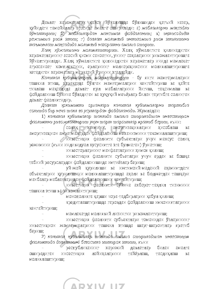 Давлат харажатлари қайси йўналишда бўлишидан қатъий назар, қуйидаги тамойиллар асосида амалга оширилади: а) маблағларни мақсадли йўналтириш; б) маблағлардан максимал фойдаланиш; в) иқтисодиёт режимига риоя этиш; г) давлат молиявий интизомига риоя этилишини таъминлаш мақсадида молиявий назоратни амалга ошириш. Халқ хўжалигини молиялаштириш. Халқ хўжалигига қилинадиган харажатларнинг асосий қисми саноатни, унинг соҳаларини ривожлантиришга йўналтирилади. Халқ хўжалигига қилинадиган харажатлар ичида мамлакат агросаноат комплексини, ерларнинг мелиорациясини молиялаштиришга кетадиган харажатлар марказий ўринни эгаллайди. Капитал қуйилмаларни молиялаштириш - бу янги жамғармаларни ташкил этиш, ҳаракатда бўлган жамғармаларни кенгайтириш ва қайта тиклаш мақсадида давлат пул маблағларини йигиш, тақсимлаш ва фойдаланиш бўйича бўладиган ва ҳуқуқий меъёрлар билан тартибга солинган давлат фаолиятидир. Давлат ҳокимияти органлари капитал қуйилмаларни тартибга солишда бир неча шакл ва усуллардан фойдаланади . Жумладан: 1) капитал қуйилмалар шаклида амалга ошириладиган инвестицион фаолиятни ривожлантириш учун шарт-шароитлар яратиб бериш , яъни: - солиқ тизимини, амортизацияларни ҳисоблаш ва амортизацион ажратмалардан фойдаланиш механизмини такомиллаштириш; - инвестиция фаолияти субъектлари учун махсус солиқ режимини (яъни индивидуал хусусиятга эга булмаган) ўрнатиш; - инвесторларнинг манфаатларини ҳимоя қилиш; - инвестиция фаолияти субъетлари учун ердан ва бошқа табиий ресурслардан фойдаланишида имтиёзлар бериш; - уй-жой қурилиши ва ижтимоий-маданий аҳамиятдаги объектларни қурилишини молиялаштиришда аҳоли ва бюджетдан ташқари манбалар маблағларидан фойдаланишни кенгайтириш; - инвестиция фаолияти бўйича ахборот-таҳлил тизимини ташкил этиш ва ривожлантириш; - монополияга қарши чора-тадбирларни қабул қилиш; - кредитлаштиришда гаровдан фойдаланиш имкониятларини кенгайтириш; - мамлакатда молиявий лизингни ривожлантириш; - инвестиция фаолияти субъектлари томонидан ўзларининг инвестицион жамғармаларини ташкил этишда шарт-шароитлар яратиб бериш; 2) капитал қуйилмалар шаклида амалга ошириладиган инвестиция фаолиятида давлатнинг бевосита иштирок этиши , яъни - республиканинг хорижий давлатлар билан амалга оширадиган инсестиция лойиҳаларини тайёрлаш, тасдиқлаш ва молиялаштириш; 