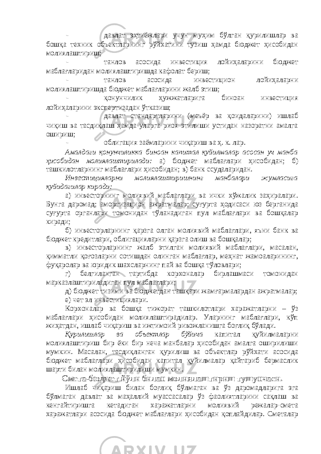 - давлат эҳтиёжлари учун муҳим бўлган қурилишлар ва бошқа техник объектларнинг рўйхатини тузиш ҳамда бюджет ҳисобидан молиялаштириш; - танлов асосида инвестиция лойиҳаларини бюджет маблағларидан молиялаштиришда кафолат бериш; - танлов асосида инвестицион лойиҳаларни молиялаштиришда бюджет маблағларини жалб этиш; - қонунчилик ҳужжатларига биноан инвестиция лойиҳаларини экспертизадан ўтказиш; - давлат стандартларини (меъёр ва қоидаларини) ишлаб чиқиш ва тасдиқлаш ҳамда уларга риоя этилиши устидан назоратни амалга ошириш; - облигация заёмларини чиқариш ва ҳ. к. лар. Амалдаги қонунчиликка биноан капитал қуйилмалар асосан уч манба ҳисобидан молиялаштирилади: а) бюджет маблағлари ҳисобидан; б) ташкилотларнинг маблағлари ҳисобидан; в) банк ссудаларидан. Инвестицияларни молиялаштиришнинг манбалари жумласига қуйидагилар киради: а) инвесторнинг молиявий маблағлари ва ички хўжалик заҳиралари. Бунга даромад; амортизацион ажратмалар; суғурта ҳодисаси юз берганида суғурта органлари томонидан тўланадиган пул маблағлари ва бошқалар киради; б) инвесторларнинг қарзга олган молиявий маблағлари, яъни банк ва бюджет кредитлари, облигацияларни қарзга олиш ва бошқалар; в) инвесторларнинг жалб этилган молиявий маблағлари, масалан, қимматли қоғозларни сотишдан олинган маблағлар, меҳнат жамоаларининг, фуқаролар ва юридик шахсларнинг пай ва бошқа тўловлари; г) белгиланган тартибда корхоналар бирлашмаси томонидан марказлаштириладиган пул маблағлари; д) бюджет тизими ва бюджетдан ташқари жамғармалардан ажратмалар; е) чет эл инвестициялари. Корхоналар ва бошқа тижорат ташкилотлари харажатларни – ўз маблағлари ҳисобидан молиялаштирадилар. Уларнинг маблағлари, кўп жиҳатдан, ишлаб чиқариш ва ижтимоий ривожланишга боғлиқ бўлади. Қурилишлар ва объектлар бўйича капитал қуйилмаларни молиялаштириш бир ёки бир неча манбалар ҳисобидан амалга оширилиши мумкин. Масалан, тасдиқланган қурилиш ва объектлар рўйхати асосида бюджет маблағлари ҳисобидан капитал қуйилмалар қайтариб бермаслик шарти билан молиялаштирилиши мумкин. Смета-бюджет йўли билан молиялаштириш тушунчаси . Ишлаб чиқариш билан боғлиқ б ў лмаган ва ўз даромадларига эга бўлмаган давлат ва маҳаллий муассасалар ўз фаолиятларини сақлаш ва кенгайтиришга кетадиган харажатларни молиявий режалар-смета харажатлари асосида бюджет маблағлари ҳисобидан қоплайдилар. Сметалар 