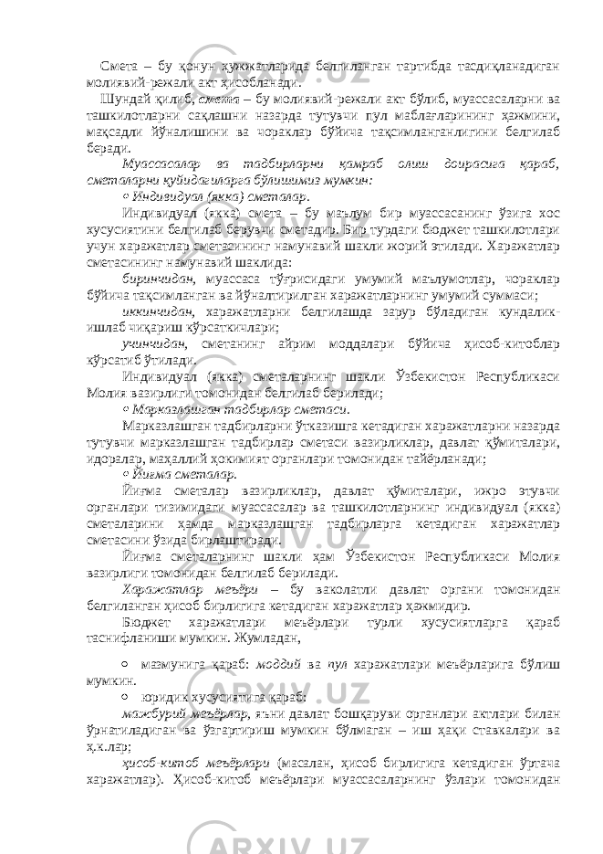 Смета – бу қонун ҳужжатларида белгиланган тартибда тасдиқланадиган молиявий-режали акт ҳисобланади. Шундай қилиб, смета – бу молиявий-режали акт бўлиб, муассасаларни ва ташкилотларни сақлашни назарда тутувчи пул маблағларининг ҳажмини, мақсадли йўналишини ва чораклар бўйича тақсимланганлигини белгилаб беради. Муассасалар ва тадбирларни қамраб олиш доирасига қараб, сметаларни қуйидагиларга бўлишимиз мумкин: Индивидуал (якка) сметалар. Индивидуал (якка) смета – бу маълум бир муассасанинг ўзига хос хусусиятини белгилаб берувчи сметадир. Бир турдаги бюджет ташкилотлари учун харажатлар сметасининг намунавий шакли жорий этилади. Харажатлар сметасининг намунавий шаклида: биринчидан, муассаса тўғрисидаги умумий маълумотлар, чораклар бўйича тақсимланган ва йўналтирилган харажатларнинг умумий суммаси; иккинчидан, харажатларни белгилашда зарур бўладиган кундалик- ишлаб чиқариш кўрсаткичлари; учинчидан, сметанинг айрим моддалари бўйича ҳисоб-китоблар кўрсатиб ўтилади. Индивидуал (якка) сметаларнинг шакли Ўзбекистон Республикаси Молия вазирлиги томонидан белгилаб берилади;  Марказлашган тадбирлар сметаси . Марказлашган тадбирларни ўтказишга кетадиган харажатларни назарда тутувчи марказлашган тадбирлар сметаси вазирликлар, давлат қўмиталари, идоралар, маҳаллий ҳокимият органлари томонидан тайёрланади;  Йиғма сметалар. Йиғма сметалар вазирликлар, давлат қўмиталари, ижро этувчи органлари тизимидаги муассасалар ва ташкилотларнинг индивидуал (якка) сметаларини ҳамда марказлашган тадбирларга кетадиган харажатлар сметасини ўзида бирлаштиради. Йиғма сметаларнинг шакли ҳам Ўзбекистон Республикаси Молия вазирлиги томонидан белгилаб берилади. Харажатлар меъёри – бу ваколатли давлат органи томонидан белгиланган ҳисоб бирлигига кетадиган харажатлар ҳажмидир. Бюджет харажатлари меъёрлари турли хусусиятларга қараб таснифланиши мумкин. Жумладан,  мазмунига қараб: моддий ва пул харажатлари меъёрларига бўлиш мумкин.  юридик хусусиятига қараб: мажбурий меъёрлар, яъни давлат бошқаруви органлари актлари билан ўрнатиладиган ва ўзгартириш мумкин бўлмаган – иш ҳақи ставкалари ва ҳ.к.лар; ҳисоб-китоб меъёрлари (масалан, ҳисоб бирлигига кетадиган ўртача харажатлар). Ҳисоб-китоб меъёрлари муассасаларнинг ўзлари томонидан 