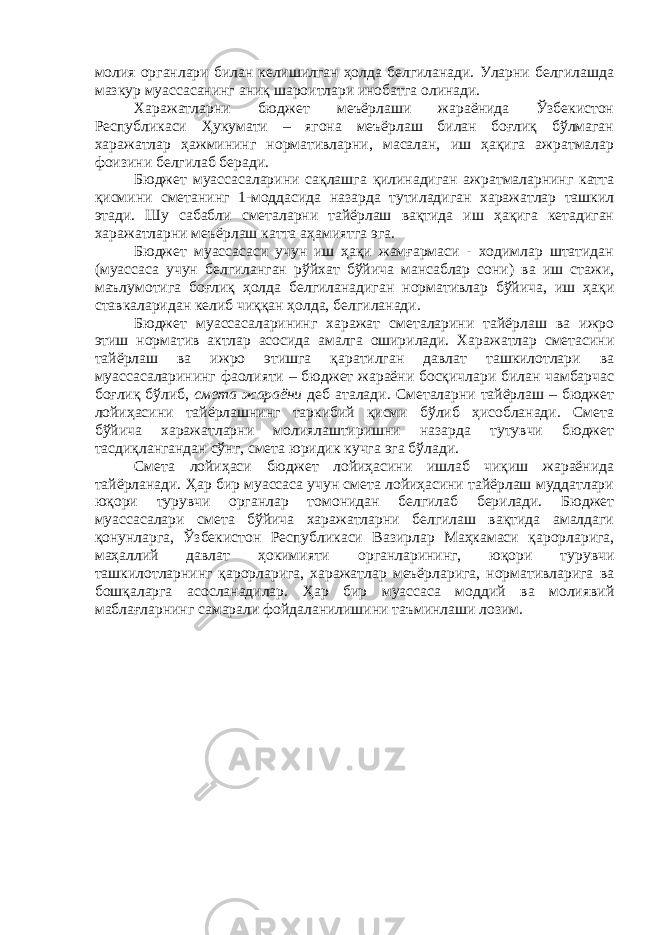 молия органлари билан келишилган ҳолда белгиланади. Уларни белгилашда мазкур муассасанинг аниқ шароитлари инобатга олинади. Харажатларни бюджет меъёрлаши жараёнида Ўзбекистон Республикаси Ҳукумати – ягона меъёрлаш билан боғлиқ бўлмаган харажатлар ҳажмининг нормативларни, масалан, иш ҳақига ажратмалар фоизини белгилаб беради. Бюджет муассасаларини сақлашга қилинадиган ажратмаларнинг катта қисмини сметанинг 1-моддасида назарда тутиладиган харажатлар ташкил этади. Шу сабабли сметаларни тайёрлаш вақтида иш ҳақига кетадиган харажатларни меъёрлаш катта аҳамиятга эга. Бюджет муассасаси учун иш ҳақи жамғармаси - ходимлар штатидан (муассаса учун белгиланган рўйхат бўйича мансаблар сони) ва иш стажи, маълумотига боғлиқ ҳолда белгиланадиган нормативлар бўйича, иш ҳақи ставкаларидан келиб чиққан ҳолда, белгиланади. Бюджет муассасаларининг харажат сметаларини тайёрлаш ва ижро этиш норматив актлар асосида амалга оширилади. Харажатлар сметасини тайёрлаш ва ижро этишга қаратилган давлат ташкилотлари ва муассасаларининг фаолияти – бюджет жараёни босқичлари билан чамбарчас боғлиқ бўлиб, смета жараёни деб аталади. Сметаларни тайёрлаш – бюджет лойиҳасини тайёрлашнинг таркибий қисми бўлиб ҳисобланади. Смета бўйича харажатларни молиялаштиришни назарда тутувчи бюджет тасдиқлангандан сўнг, смета юридик кучга эга бўлади. Смета лойиҳаси бюджет лойиҳасини ишлаб чиқиш жараёнида тайёрланади. Ҳар бир муассаса учун смета лойиҳасини тайёрлаш муддатлари юқори турувчи органлар томонидан белгилаб берилади. Бюджет муассасалари смета бўйича харажатларни белгилаш вақтида амалдаги қонунларга, Ўзбекистон Республикаси Вазирлар Маҳкамаси қарорларига, маҳаллий давлат ҳокимияти органларининг, юқори турувчи ташкилотларнинг қарорларига, харажатлар меъёрларига, нормативларига ва бошқаларга асосланадилар. Ҳар бир муассаса моддий ва молиявий маблағларнинг самарали фойдаланилишини таъминлаши лозим. 