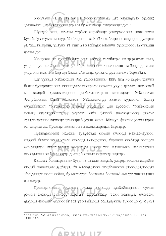 Укитувчи- (агар таълим тарбиянинг санъат деб карайдиган булсак) &#34;дережёр&#34;. Тарбияланувчилар эса бу жараёнда &#34;ижрочилардир.&#34; Шундай экан, таълим тарбия жараёнида укитувчининг роли катта булиб, &#34;укитувчи ва мураббийларнинг хаётий талабларини кондириш, уларни рагбатлантириш, уларни уз иши ва касбидан мамнун булишини таъминлаш лозим&#34;дир. Укитувчи ва мураббийларнинг хаётий талаблари кондирилмас экан, уларни уз касбидан мамнун булишларини таъминлаш кийиндир, яъни уларнинг мехнати бир суз билан айтганда кутилгандек натижа бермайди. Шу уринда Узбекистон Республикасининг 1996 йил 26 апрел конуни билан фукароларнинг мехнатдаги самарали хизмати учун, давлат, ижтимоий ва ижодий фаолиятларини рагбатлантириш максадида Узбекистон Республикаси Олий Мажлиси &#34;Узбекистонда хизмат курсатган ёшлар мураббийси&#34;, &#34;Узбекистон хизмат курсатган фан арбоби&#34;, &#34;Узбекистон хизмат курсатган спорт устози&#34; каби фахрий унвонларнинг таъсис этилганлигини алохида таъкидлаб утиш жоиз. Мазкур фахрий унвонларни топшириш эса Президентимизнинг ваколатларидан биридир. Президентимиз ислохот арафасида килган нуткида мактабларнинг моддий базаси жуда ночор ахволда эканлигини, биринчи навбатда кишлок жойлардаги ахвол-вазият мисолида очик тан олишимиз кераклигини таъкидлаган ва бунга жуда долзарб масала сифатида каради. Кишлок болаларининг бугунги ахволи кандай, уларда таълим жараёни кандай кечмокда? Албатта, бу масалаларни юртбошимиз таъкидлаганидек &#34;бирданига ечиш кийин, бу мисоллар боскичма-боскич» 1 амалга оширилиши лозимдир. Президентимиз таълимни ислох килишда адабиётларнинг тутган ролига алохида эътибор каратди. Дарсликлар &#34;эски колипда, мустабит даврида ёзилган&#34;лигини бу эса уз навбатида болаларнинг эркин фикр юрита 1 Каримов. И.А Баркамол авлод - Узбекистон тараккиётининг пойдевори. -Т., шарк 1999. 13 б 