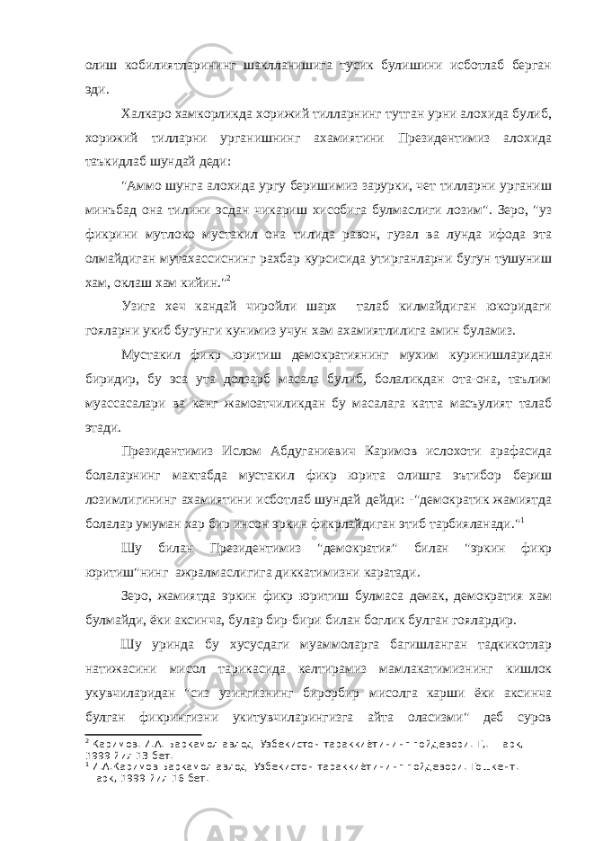 олиш кобилиятларининг шаклланишига тусик булишини исботлаб берган эди. Халкаро хамкорликда хорижий тилларнинг тутган урни алохида булиб, хорижий тилларни урганишнинг ахамиятини Президентимиз алохида таъкидлаб шундай деди: &#34;Аммо шунга алохида ургу беришимиз зарурки, чет тилларни урганиш минъбад она тилини эсдан чикариш хисобига булмаслиги лозим&#34;. Зеро, &#34;уз фикрини мутлоко мустакил она тилида равон, гузал ва лунда ифода эта олмайдиган мутахассиснинг рахбар курсисида утирганларни бугун тушуниш хам, оклаш хам кийин.&#34; 2 Узига хеч кандай чиройли шарх талаб килмайдиган юкоридаги гояларни укиб бугунги кунимиз учун хам ахамиятлилига амин буламиз. Мустакил фикр юритиш демократиянинг мухим куринишларидан биридир, бу эса ута долзарб масала булиб, болаликдан ота-она, таълим муассасалари ва кенг жамоатчиликдан бу масалага катта масъулият талаб этади. Президентимиз Ислом Абдуганиевич Каримов ислохоти арафасида болаларнинг мактабда мустакил фикр юрита олишга эътибор бериш лозимлигининг ахамиятини исботлаб шундай дейди: -&#34;демократик жамиятда болалар умуман хар бир инсон эркин фикрлайдиган этиб тарбияланади.&#34; 1 Шу билан Президентимиз &#34;демократия&#34; билан &#34;эркин фикр юритиш&#34;нинг ажралмаслигига диккатимизни каратади. Зеро, жамиятда эркин фикр юритиш булмаса демак, демократия хам булмайди, ёки аксинча, булар бир-бири билан боглик булган гоялардир. Шу уринда бу хусусдаги муаммоларга багишланган тадкикотлар натижасини мисол тарикасида келтирамиз мамлакатимизнинг кишлок укувчиларидан &#34;сиз узингизнинг бирорбир мисолга карши ёки аксинча булган фикрингизни укитувчиларингизга айта оласизми&#34; деб суров 2 Каримов. И.А. Баркамол авлод- Узбекистон тараккиётининг пойдевори. Т,. Шарк, 1999 йил 13 бет. 1 И.А.Каримов Баркамол авлод- Узбекистон тараккиётининг пойдевори. Тошкент. Шарк, 1999 йил 16 бет. 