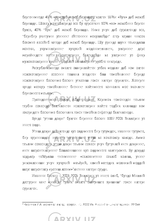 берганимизда 45% «ха» деб жавоб беришди, колган 55%и «йук» деб жавоб беришди. Шахар мактабларида эса бу курсаткич 60% «ха» жавобини берган булса, 40% &#34;йук&#34; деб жавоб беришди. Нима учун деб суралганда эса, &#34;барибир укитувчи узининг айтганини макуллайди&#34; агар карши чиксак бахомиз пасайиб кетади деб жавоб беришди. Шу уринда шуни таъкидлаш жоизки, укувчиларнинг хукукий маданиятлилиги, уларнинг дарс жараёнидаги хатти-харакатларини белгилайди ва уларнинг уз фикр мулохазаларини эркин ифодалай олишларини руёбга чикаради. Республикамизда амалга оширилаётган узбек модели деб ном олган ислохотларнинг асосини ташкил этадиган беш тамойилнинг бирида ислохотларни боскичма-боскич утказиш гояси илгари сурилган. Хозирги кунда мазкур тамойилнинг бизнинг хаётимизга канчалик мос эканлиги барчамизга маълум. Президентимиз Ислом Абдуганиевич Каримов томонидан таълим тарбия сохасида белгиланган ислохотларни хаётга тадбик килишда хам юкоридаги боскичма-боскичлик гояси тамойил сифатида белгиланади. Бунда &#34;утиш даври&#34; булган биринчи боскич 1997-2001 йилларни уз ичига олди. Утиш даври дейилганда куз олдимизга бир тузумдан, иккинчи тузумга, бир куринишдан иккинчи куринишга утиш ва хоказолар келади. Аммо таълим сохасидаги утиш даври таълим сохаси учун бутунлай янги даврнинг, янги шароитиларнинг бошланишини куз олдимизга келтирамиз. Бу даврда кадрлар тайёрлаш тизимининг «салохиятини саклаб колиш, унинг ривожланиши учун хукукий- меъёрий, илмий-методик молиявий-моддий шарт шароитлар яратиш лозим» 1 лигини илгари сурди. Иккинчи боскич – 2001-2005 йилларни уз ичига олиб, &#34;бунда Миллий дастурни кенг микёсда тулик амалга оширишга эришиш&#34; гояси илгари сурилган. 1 Каримов И.А Баркамол авлод- орзуси. -Т,. 2000 Уз. Миллий энциклопедияси. 22 бет 