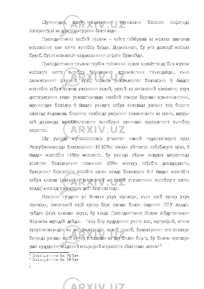 Шунингдек, олий таълимнинг якунловчи боскиси сифатида асперантура ва докторантурани белгилади. Президентимиз касбий таълим – кайта тайёрлаш ва малака ошириш масаласига хам катта эътибор берди. Дархакикат, бу ута долзарб масала булиб, бусиз мамлакат кадрларининг сифати булмайди. Президентимиз таълим тарбия тизимини ислох килаётганда бир мухим масалага катта эътибор беришимиз лозимлигини таъкидлади, яъни олимларнинг фикрига кура, нормал ривожланган болаларни 6 ёшдан мактабга кабул килиш уларнинг аклий, рухий ва жисмоний камолати, укув дастурларини яхши узлаштиришда ижобий самара бериши мумкинлигини, шунингдек болалар 6 ёшдан укишга кабул килишда уларни хар бирига алохида ёндашиш, биринчи навбатда уларнинг саломатлиги ва зехни, шуури кай даражада шаклланганлиги эътиборга олиниши кераклигига эътибор каратган. Шу уринда мутахассислар утказган илмий тадкикотларга кура Республикамизда болаларнинг 10-30%и юкори айтилган сабабларга кура, 6 ёшдан мактабга тайёр эмаслиги, бу уринда айрим кишлок шароитида усаётган болаларнинг тахминан 50%и мазкур сабабга дахлдорлиги, буларнинг барчасини хисобга олган холда болаларни 6-7 ёшдан мактабга кабул килиш (уларнинг жисмоний ва аклий етуклигини эътиборга олган холда) максадга мувофик деб 1 белгиланади. Иккинчи турдаги уч йиллик укув юртлари, яъни касб хунар укув юртлари, замонавий касб хунар бера олиши билан олдинги ПТУ лардан тубдан фарк килиши керак, бу хакда Президентимиз Ислом Абдуганиевич Каримов шундай дейди: - &#34;хар бир худуднинг узига хос, жугрофий, этник хусусиятларидан ва эхтиёжларидан келиб чикиб, болаларнинг ота-оналари багрида укиши касб хунар эгаллаши ва шу билан бирга, бу билим юртлари уша худуднинг маданий маърифий марказига айланиши лозим&#34; 2 1 Юкоридаги манба. 26-бет. 2 Юкоридаги манба. 28-бет. 2 