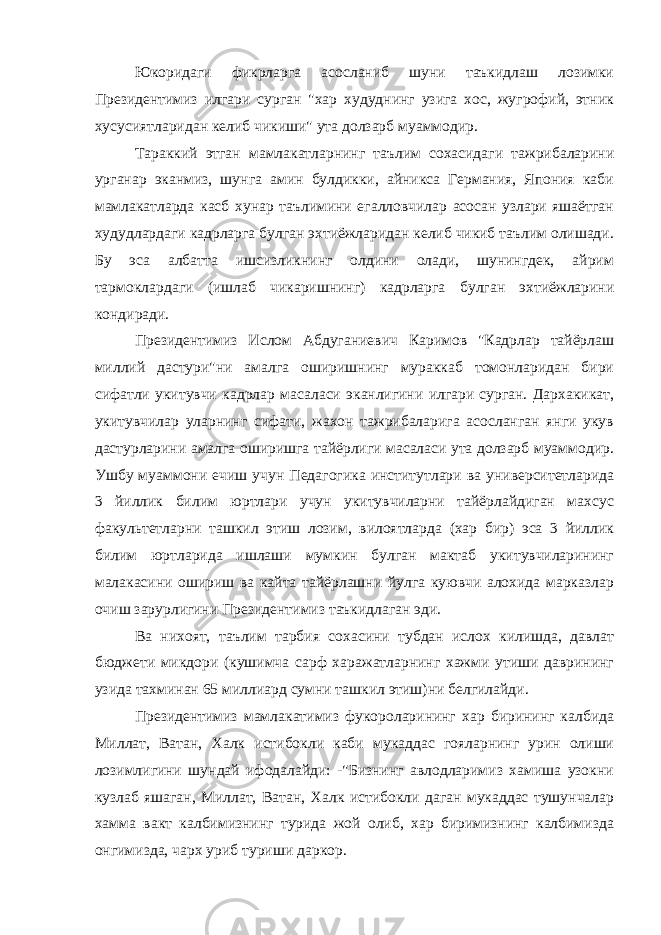 Юкоридаги фикрларга асосланиб шуни таъкидлаш лозимки Президентимиз илгари сурган &#34;хар худуднинг узига хос, жугрофий, этник хусусиятларидан келиб чикиши&#34; ута долзарб муаммодир. Тараккий этган мамлакатларнинг таълим сохасидаги тажрибаларини урганар эканмиз, шунга амин булдикки, айникса Германия, Япония каби мамлакатларда касб хунар таълимини егалловчилар асосан узлари яшаётган худудлардаги кадрларга булган эхтиёжларидан келиб чикиб таълим олишади. Бу эса албатта ишсизликнинг олдини олади, шунингдек, айрим тармоклардаги (ишлаб чикаришнинг) кадрларга булган эхтиёжларини кондиради. Президентимиз Ислом Абдуганиевич Каримов &#34;Кадрлар тайёрлаш миллий дастури&#34;ни амалга оширишнинг мураккаб томонларидан бири сифатли укитувчи кадрлар масаласи эканлигини илгари сурган. Дархакикат, укитувчилар уларнинг сифати, жахон тажрибаларига асосланган янги укув дастурларини амалга оширишга тайёрлиги масаласи ута долзарб муаммодир. Ушбу муаммони ечиш учун Педагогика институтлари ва университетларида 3 йиллик билим юртлари учун укитувчиларни тайёрлайдиган махсус факультетларни ташкил этиш лозим, вилоятларда (хар бир) эса 3 йиллик билим юртларида ишлаши мумкин булган мактаб укитувчиларининг малакасини ошириш ва кайта тайёрлашни йулга куювчи алохида марказлар очиш зарурлигини Президентимиз таъкидлаган эди. Ва нихоят, таълим тарбия сохасини тубдан ислох килишда, давлат бюджети микдори (кушимча сарф харажатларнинг хажми утиши даврининг узида тахминан 65 миллиард сумни ташкил этиш)ни белгилайди. Президентимиз мамлакатимиз фукороларининг хар бирининг калбида Миллат, Ватан, Халк истибокли каби мукаддас гояларнинг урин олиши лозимлигини шундай ифодалайди: -&#34;Бизнинг авлодларимиз хамиша узокни кузлаб яшаган, Миллат, Ватан, Халк истибокли даган мукаддас тушунчалар хамма вакт калбимизнинг турида жой олиб, хар биримизнинг калбимизда онгимизда, чарх уриб туриши даркор. 