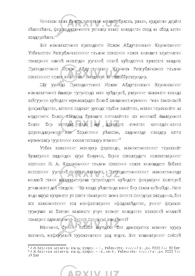 Чинакам халк булсак, чинакам миллат булсак, улкан, кудратли дарёга айланайлик, фарзандларимизга узгалар хавас киладиган озод ва обод ватан колдирайлик.&#34; 1 Биз мамлакатимиз президенти Ислом Абдуганиевич Каримовнинг Узбекистон Республикасининг таълим сохасини ислох килишга каратилган гояларини илмий жихатдан урганиб чикиб куйидагича хулосага келдик: Президентимиз Ислом Абду-ганиевич Каримов Республикамиз таълим сохасининг ислох килиниши ижодкори ва ташаббускоридир. Шу уринда Президентимиз Ислом Абдуганиевич Каримовнинг мамлакатимиз ёшлари тугрисида жон куйдириб, уларнинг келажаги хакида кайгурини куйидаги жумлалардан билиб олишимиз мумкин: -&#34;мен замонавий фикрлайдиган, ватанга садокат рухида тарбия олаётган, жахон тараккиёти ва маданияти билан хамдард булишга интилаётган юз минглаб ёшларимиз билан бир каторда хали шу даражага етмаган канчадан-канча фарзандларимиз хам борлигини уйласам, олдимизда накадар катта муаммолар турганини яккол тасаввур этаман.&#34; 2 Узбек халкининг жонкуяр фарзанди, жамиятимизнинг тараккиёт йулларини олдиндан кура билувчи, барча сохалардаги ислохатларнинг асосчиси И. А. Каримовнинг таълим сохасини ислох килишдаги бебахо хиссасини урганиб чикар эканмиз, Призидентимизнинг жамиятимизда миллий гояни шакллантириш тугрисидаги куйидаги фикрларни килтириб утиш жоиз деб топдик: - &#34;Бу хакда уйлаганда мени бир савол кийнайди. Нега энди шуро хукумати уз сохта гояларини омма онгига сингдира оларди–ю, биз эса халкимизнинг асл манфаатларини ифодалайдиган, унинг фаравон турмуши ва бахтли келажаги учун хизмат киладиган хакконий миллий гояларни одамларимиз онгига сингдира олмаймиз? Менимча, бунинг сабаби шундаки биз демакратик жамият курар эканмиз, мафкуравий зуровонликни рад этдик. Биз кишиларнинг сиёсий 1 И.А.Каримов Баркамол авлод орзуси. – Т., Узбекистон миллий энцок. 2000 йил 30 бет 2 И.А.Каримов Баркамол авлод орзуси. – Тошкент., Узбекистон миллий энцок. 2000 йил 72 бет 