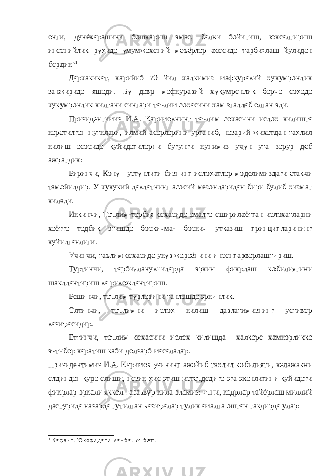 онги, дунёкарашини бошкариш эмас, балки бойитиш, юксалтириш инсонийлик рухида умумжахоний меъёрлар асосида тарбиялаш йулидан бордик&#34; 1 Дархакикат, карийиб 70 йил халкимиз мафкуравий хукумронлик занжирида яшади. Бу давр мафкуравий хукумронлик барча сохада хукумронлик килгани сингари таълим сохасини хам эгаллаб олган эди. Призидентимиз И.А. Каримовнинг таълим сохасини ислох килишга каратилган нутклари, илмий асарларини урганиб, назарий жихатдан тахлил килиш асосида куйидагиларни бугунги кунимиз учун ута зарур деб ажратдик: Биринчи, Конун устунлиги бизнинг ислохатлар моделимиздаги етакчи тамойилдир. У хукукий давлатнинг асосий мезонларидан бири булиб хизмат килади. Иккинчи, Таълим-тарбия сохасида амалга оширилаётган ислохатларни хаётга тадбик этишда боскичма- боскич утказиш принципларининг куйилганлиги. Учинчи, таълим сохасида укув жараёнини инсонпарварлаштириш. Туртинчи, тарбияланувчиларда эркин фикрлаш кобилиятини шакллантириш ва ривожлантириш. Бешинчи, таълим турларини танлашда эркинлик. Олтинчи, таълимни ислох килиш давлатимизнинг устивор вазифасидир. Еттинчи, таълим сохасини ислох килишда халкаро хамкорликка эътибор каратиш каби долзарб масалалар. Призидентимиз И.А. Каримов узининг ажойиб тахлил кобилияти, келажакни олдиндан кура олиши, нозик хис этиш истеъдодига эга эканлигини куйидаги фикрлар оркали яккол тасаввур кила оламиз: яъни, кадрлар тайёрлаш миллий дастурида назарда тутилган вазифалар тулик амалга ошган такдирда улар: 1 Каранг. Юкоридаги манба. 74 бет. 