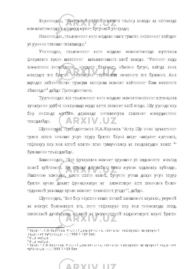 Биринчидан, &#34;Ижтимоий сиёсий иклимга таъсир килади ва натижада мамлакатимиздаги мавжуд мухит бутунлай узгаради; Иккинчидан, таълимнинг янги модели ишга тушгач инсоннинг хаётдан уз урнини топиши тезлашади; 1 Учинчидан, таълимнинг янги модели жамиятимизда мустакил фикрловчи эркин шахснинг шаклланишига олиб келади. &#34;Узининг кадр кимматини англайдиган, иродаси бакувват, иймони бутун, хаётда аник максадга эга булган инсонларни тарбиялаш имконига эга буламиз. Ана шундан кейин онгли турмуш кечириш жамият хаётининг бош мезонига айланади&#34; 2 дейди Призидентимиз. Туртинчидан эса таълимнинг янги модели жамиятимизнинг потенциал кучларини руёбга чикаришда жуда катта ахамият касб этади. Шу уринда хар бир инсонда муайян даражада интелектуал салохият мажудлигини такидлайди. Шунингдек, Президентимиз И.А.Каримов &#34;Агар Шу ички кувватнинг тулик юзага чикиши учун зарур булган барча шарт –шароит яратилса, тафаккур хар хил котиб колган эски тушунчалар ва акидалардан халос 3 &#34; булишини таъкидлайди. Бешинчидан, &#34;Биз фукаролик жамият куришни уз олдимизга максад килиб куйганмиз. Бу сохада дастлабки, аммо мухим кадамлар куйилди. Ишончим комилки, вакти соати келиб, бугунги утиш даври учун зарур булган кучли давлат функциялари ва аломатлари аста секинлик билан тадрижий равишда кучли жамият зиммасига утади&#34; 1 , дейди. Шунингдек, &#34;Биз бир нарсани яхши англаб олишимиз керакки, умумий ва махсус билимларга эга, онги тафаккури хар хил тизимларда озод, замонавий дунёкараш, миллий ва умуминсоний кадриятларга ворис булган 1 Каранг. И.А.Каримов. Миллий давлатчилик, истиклол мафкураси ва хукукий маданият ту²рисида. –Т; 1999 й 462 бет. 2 Уша жойда. 3 Уша жойда. 1 Каранг И.А.Каримов. Миллий давлатчилик, истиклол мафкураси ва хукукий маданият ту²рисида. –Т; 1999 й 463 бет. 