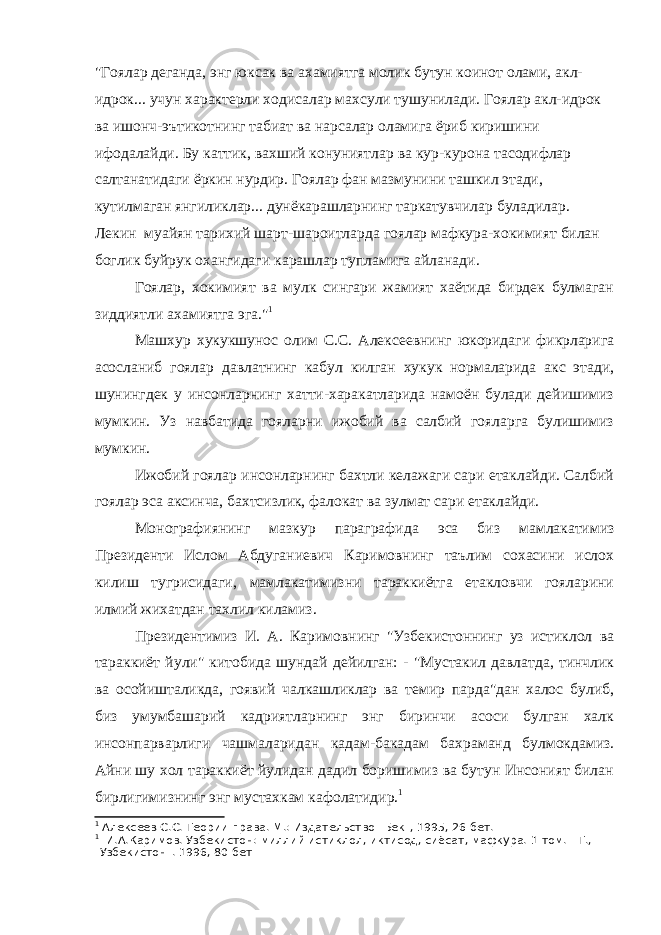 &#34;Гоялар деганда, энг юксак ва ахамиятга молик бутун коинот олами, акл- идрок... учун характерли ходисалар махсули тушунилади. Гоялар акл-идрок ва ишонч-эътикотнинг табиат ва нарсалар оламига ёриб киришини ифодалайди. Бу каттик, вахший конуниятлар ва кур-курона тасодифлар салтанатидаги ёркин нурдир. Гоялар фан мазмунини ташкил этади, кутилмаган янгиликлар... дунёкарашларнинг таркатувчилар буладилар. Лекин муайян тарихий шарт-шароитларда гоялар мафкура-хокимият билан боглик буйрук охангидаги карашлар тупламига айланади. Гоялар, хокимият ва мулк сингари жамият хаётида бирдек булмаган зиддиятли ахамиятга эга.&#34; 1 Машхур хукукшунос олим С.С. Алексеевнинг юкоридаги фикрларига асосланиб гоялар давлатнинг кабул килган хукук нормаларида акс этади, шунингдек у инсонларнинг хатти-харакатларида намоён булади дейишимиз мумкин. Уз навбатида гояларни ижобий ва салбий гояларга булишимиз мумкин. Ижобий гоялар инсонларнинг бахтли келажаги сари етаклайди. Салбий гоялар эса аксинча, бахтсизлик, фалокат ва зулмат сари етаклайди. Монографиянинг мазкур параграфида эса биз мамлакатимиз Президенти Ислом Абдуганиевич Каримовнинг таълим сохасини ислох килиш тугрисидаги, мамлакатимизни тараккиётга етакловчи гояларини илмий жихатдан тахлил киламиз. Президентимиз И. А. Каримовнинг &#34;Узбекистоннинг уз истиклол ва тараккиёт йули&#34; китобида шундай дейилган: - &#34;Мустакил давлатда, тинчлик ва осойишталикда, гоявий чалкашликлар ва темир парда&#34;дан халос булиб, биз умумбашарий кадриятларнинг энг биринчи асоси булган халк инсонпарварлиги чашмаларидан кадам-бакадам бахраманд булмокдамиз. Айни шу хол тараккиёт йулидан дадил боришимиз ва бутун Инсоният билан бирлигимизнинг энг мустахкам кафолатидир. 1 1 Алексеев С.С. Теории права. М.: Издательство &#34;Бек&#34;, 1995, 26 бет. 1 И.А.Каримов. Узбекистон: миллий истиклол, иктисод, сиёсат, мафкура. 1-том. - Т., &#34;Узбекистон&#34;. 1996, 80-бет 