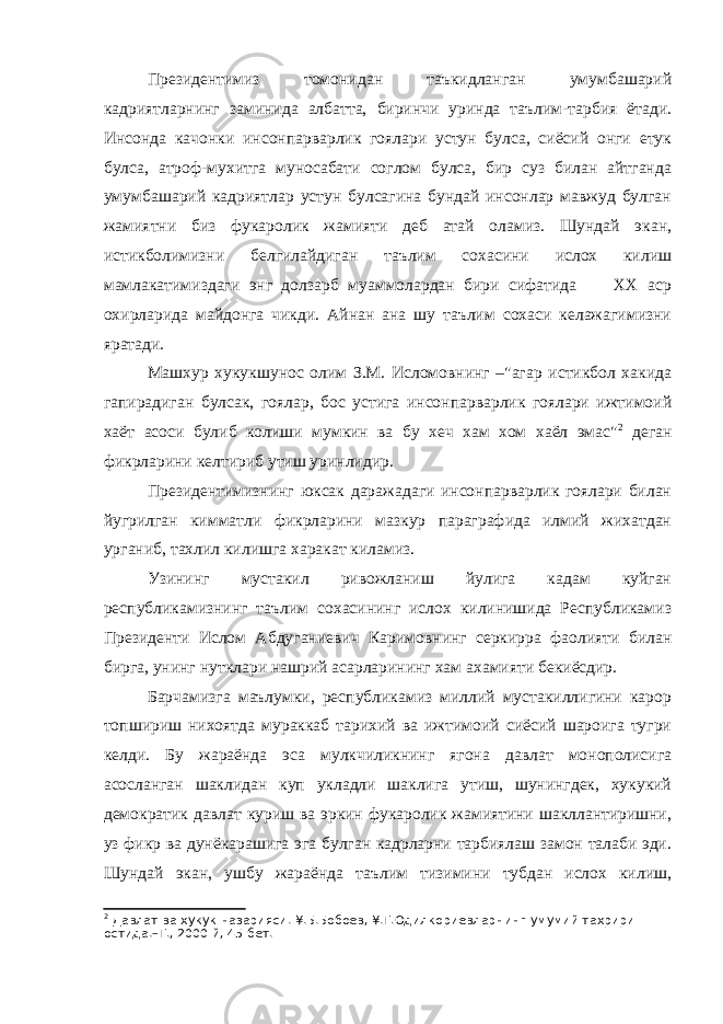 Президентимиз томонидан таъкидланган умумбашарий кадриятларнинг заминида албатта, биринчи уринда таълим-тарбия ётади. Инсонда качонки инсонпарварлик гоялари устун булса, сиёсий онги етук булса, атроф-мухитга муносабати соглом булса, бир суз билан айтганда умумбашарий кадриятлар устун булсагина бундай инсонлар мавжуд булган жамиятни биз фукаролик жамияти деб атай оламиз. Шундай экан, истикболимизни белгилайдиган таълим сохасини ислох килиш мамлакатимиздаги энг долзарб муаммолардан бири сифатида ХХ аср охирларида майдонга чикди. Айнан ана шу таълим сохаси келажагимизни яратади. Машхур хукукшунос олим З.М. Исломовнинг –&#34;агар истикбол хакида гапирадиган булсак, гоялар, бос устига инсонпарварлик гоялари ижтимоий хаёт асоси булиб колиши мумкин ва бу хеч хам хом хаёл эмас&#34; 2 деган фикрларини келтириб утиш уринлидир. Президентимизнинг юксак даражадаги инсонпарварлик гоялари билан йугрилган кимматли фикрларини мазкур параграфида илмий жихатдан урганиб, тахлил килишга харакат киламиз. Узининг мустакил ривожланиш йулига кадам куйган республикамизнинг таълим сохасининг ислох килинишида Республикамиз Президенти Ислом Абдуганиевич Каримовнинг серкирра фаолияти билан бирга, унинг нутклари нашрий асарларининг хам ахамияти бекиёсдир. Барчамизга маълумки, республикамиз миллий мустакиллигини карор топшириш нихоятда мураккаб тарихий ва ижтимоий сиёсий шароига тугри келди. Бу жараёнда эса мулкчиликнинг ягона давлат монополисига асосланган шаклидан куп укладли шаклига утиш, шунингдек, хукукий демократик давлат куриш ва эркин фукаролик жамиятини шакллантиришни, уз фикр ва дунёкарашига эга булган кадрларни тарбиялаш замон талаби эди. Шундай экан, ушбу жараёнда таълим тизимини тубдан ислох килиш, 2 Давлат ва хукук назарияси. ¥.Б.Бобоев, ¥.Т.Одилкориевларнинг умумий тахрири остида.–Т., 2000 й, 45-бет. 