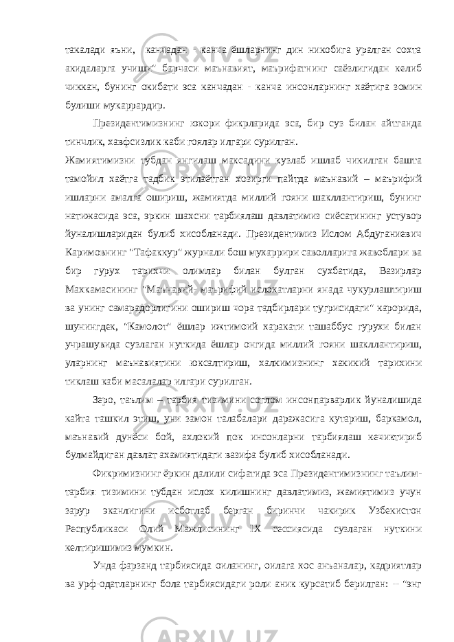 такалади яъни, канчадан - канча ёшларнинг дин никобига уралган сохта акидаларга учиши&#34; барчаси маънавият, маърифатнинг саёзлигидан келиб чиккан, бунинг окибати эса канчадан - канча инсонларнинг хаётига зомин булиши мукаррардир. Президентимизнинг юкори фикрларида эса, бир суз билан айтганда тинчлик, хавфсизлик каби гоялар илгари сурилган. Жамиятимизни тубдан янгилаш максадини кузлаб ишлаб чикилган башта тамойил хаётга тадбик этилаётган хозирги пайтда маънавий – маърифий ишларни амалга ошириш, жамиятда миллий гояни шакллантириш, бунинг натижасида эса, эркин шахсни тарбиялаш давлатимиз сиёсатининг устувор йуналишларидан булиб хисобланади. Президентимиз Ислом Абдуганиевич Каримовнинг &#34;Тафаккур&#34; журнали бош мухаррири саволларига жавоблари ва бир гурух тарихчи олимлар билан булган сухбатида, Вазирлар Махкамасининг &#34;Маънавий- маърифий ислохатларни янада чукурлаштириш ва унинг самарадорлигини ошириш чора тадбирлари тугрисидаги&#34; карорида, шунингдек, &#34;Камолот&#34; ёшлар ижтимоий харакати ташаббус гурухи билан учрашувида сузлаган нуткида ёшлар онгида миллий гояни шакллантириш, уларнинг маънавиятини юксалтириш, халкимизнинг хакикий тарихини тиклаш каби масалалар илгари сурилган. Зеро, таълим – тарбия тизимини соглом инсонпарварлик йуналишида кайта ташкил этиш, уни замон талабалари даражасига кутариш, баркамол, маънавий дунёси бой, ахлокий пок инсонларни тарбиялаш кечиктириб булмайдиган давлат ахамиятидаги вазифа булиб хисобланади. Фикримизнинг ёркин далили сифатида эса Президентимизнинг таълим- тарбия тизимини тубдан ислох килишнинг давлатимиз, жамиятимиз учун зарур эканлигини исботлаб берган биринчи чакирик Узбекистон Республикаси Олий Мажлисининг IX сессиясида сузлаган нуткини келтиришимиз мумкин. Унда фарзанд тарбиясида оиланинг, оилага хос анъаналар, кадриятлар ва урф-одатларнинг бола тарбиясидаги роли аник курсатиб берилган: -- &#34;энг 