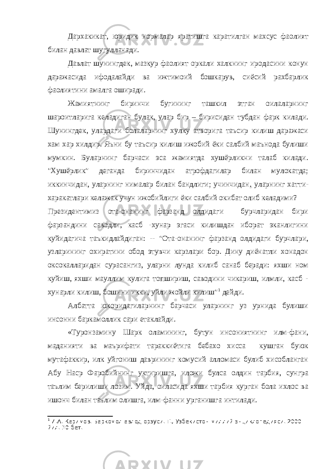 Дархакикат, юридик нормалар яратишга каратилган махсус фаолият билан давлат шугулланади. Давлат шунингдек, мазкур фаолият оркали халкнинг иродасини конун даражасида ифодалайди ва ижтимоий бошкарув, сиёсий рахбарлик фаолиятини амалга оширади. Жамиятнинг биринчи бугининг ташкил этган оилаларнинг шароитларига келадиган булак, улар бир – бирисидан тубдан фарк килади. Шунингдек, улардаги болаларнинг хулку атворига таъсир килиш даражаси хам хар хилдир. Яъни бу таъсир килиш ижобий ёки салбий маънода булиши мумкин. Буларнинг барчаси эса жамиятда хушёрликни талаб килади. &#34;Хушёрлик&#34; деганда биринчидан атрофдагилар билан мулокатда; иккинчидан, уларнинг нималар билан бандлиги; учинчидан , уларнинг хатти- харакатлари келажак учун ижобийлиги ёки салбий окибат олиб келадими? Президентимиз ота-онанинг фарзанд олдидаги бурчларидан бири фарзандини саводли, касб -хунар эгаси килишдан иборат эканлигини куйидагича таъкидлайдиган: -- &#34;Ота-онанинг фарзанд олдидаги бурчлари, узларининг охиратини обод этувчи карзлари бор. Дину диёнатли хонадон оксокалларидан сурасангиз, уларни лунда килиб санаб беради: яхши ном куйиш, яхши мауллим кулига топшириш, саводини чикариш, илмли, касб - хунарли килиш, бошини икки, уйли жойли килиш&#34; 1 дейди. Албатта юкоридагиларнинг барчаси уларнинг уз урнида булиши инсонни баркамоллик сари етаклайди. «Туронзамину Шарк оламининг, бутун инсониятнинг илм-фани, маданияти ва маърифати тараккиётига бебахо хисса кушган буюк мутафаккир, илк уйгониш даврининг комусий алломаси булиб хисобланган Абу Наср Фаробийнинг уктиришга, иложи булса олдин тарбия, сунгра таълим берилиши лозим. Уйда, оиласида яхши тарбия курган бола ихлос ва ишонч билан таълим олишга, илм-фанни урганишга интилади. 1 И.А. Каримов. Баркомол авлод орзуси. Т., Узбекистон миллий энциклопедияси. 2000 йил. 10 бет. 