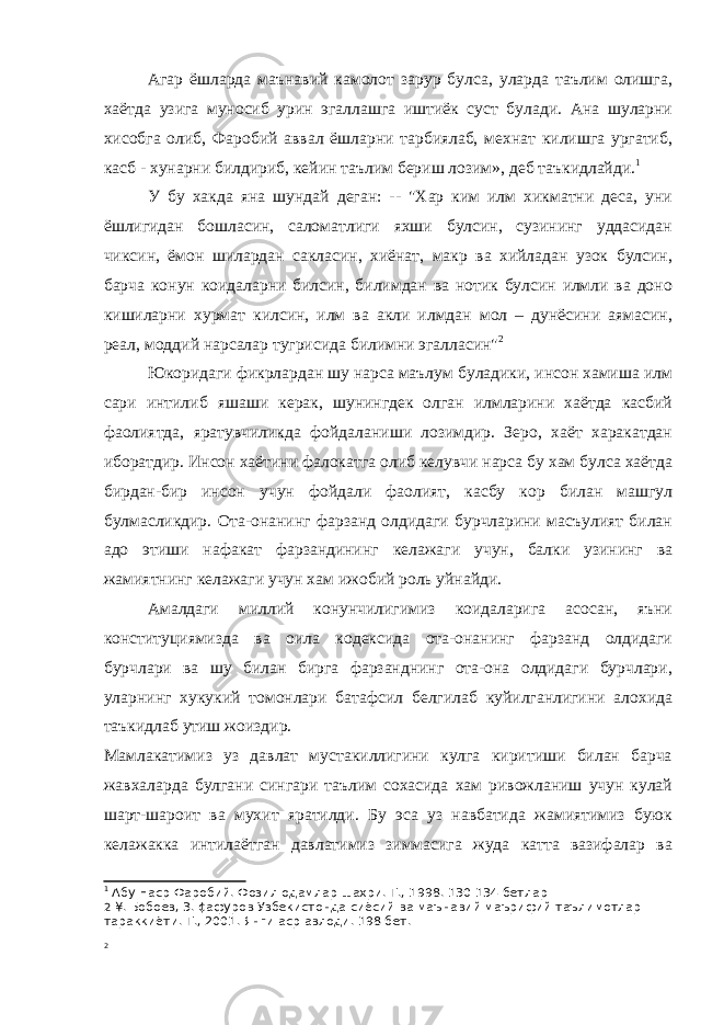 Агар ёшларда маънавий камолот зарур булса, уларда таълим олишга, хаётда узига муносиб урин эгаллашга иштиёк суст булади. Ана шуларни хисобга олиб, Фаробий аввал ёшларни тарбиялаб, мехнат килишга ургатиб, касб - хунарни билдириб, кейин таълим бериш лозим», деб таъкидлайди. 1 У бу хакда яна шундай деган: -- &#34;Хар ким илм хикматни деса, уни ёшлигидан бошласин, саломатлиги яхши булсин, сузининг уддасидан чиксин, ёмон шилардан сакласин, хиёнат, макр ва хийладан узок булсин, барча конун коидаларни билсин, билимдан ва нотик булсин илмли ва доно кишиларни хурмат килсин, илм ва акли илмдан мол – дунёсини аямасин, реал, моддий нарсалар тугрисида билимни эгалласин&#34; 2 Юкоридаги фикрлардан шу нарса маълум буладики, инсон хамиша илм сари интилиб яшаши керак, шунингдек олган илмларини хаётда касбий фаолиятда, яратувчиликда фойдаланиши лозимдир. Зеро, хаёт харакатдан иборатдир. Инсон хаётини фалокатга олиб келувчи нарса бу хам булса хаётда бирдан-бир инсон учун фойдали фаолият, касбу кор билан машгул булмасликдир. Ота-онанинг фарзанд олдидаги бурчларини масъулият билан адо этиши нафакат фарзандининг келажаги учун, балки узининг ва жамиятнинг келажаги учун хам ижобий роль уйнайди. Амалдаги миллий конунчилигимиз коидаларига асосан, яъни конституциямизда ва оила кодексида ота-онанинг фарзанд олдидаги бурчлари ва шу билан бирга фарзанднинг ота-она олдидаги бурчлари, уларнинг хукукий томонлари батафсил белгилаб куйилганлигини алохида таъкидлаб утиш жоиздир. Мамлакатимиз уз давлат мустакиллигини кулга киритиши билан барча жавхаларда булгани сингари таълим сохасида хам ривожланиш учун кулай шарт-шароит ва мухит яратилди. Бу эса уз навбатида жамиятимиз буюк келажакка интилаётган давлатимиз зиммасига жуда катта вазифалар ва 1 Абу Наср Фаробий. Фозил одамлар шахри. Т., 1998. 130-134 бетлар 2 ¥. Бобоев, 3. ¢афуров Узбекистонда сиёсий ва маънавий маърифий таълимотлар тараккиёти. Т., 2001. Янги аср авлоди. 198 бет. 2 