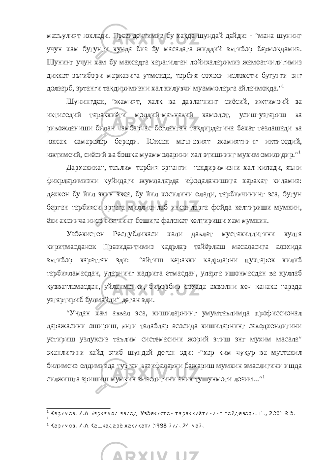 масъулият юклади. Президентимиз бу хакда шундай дейди: - &#34;мана шунинг учун хам бугунги кунда биз бу масалага жиддий эътибор бермокдамиз. Шунинг учун хам бу максадга каратилган лойихаларимиз жамоатчилигимиз диккат эътибори марказига утмокда, тарбия сохаси ислохоти бугунги энг долзарб, эртанги такдиримизни хал килувчи муаммоларга айланмокда.&#34; 1 Шунингдек, &#34;жамият, халк ва давлатнинг сиёсий, ижтимоий ва иктисодий тараккиёти моддий-маънавий камолот, усиш-узгариш ва ривожланиши билан чамбарчас богланган такдирдагина бехат тезлашади ва юксак самаралар беради. Юксак маънавият жамиятнинг иктисодий, ижтимоий, сиёсий ва бошка муаммоларини хал этишнинг мухим омилидир.&#34; 1 Дархакикат, таълим тарбия эртанги такдиримизни хал килади, яъни фикрларимизни куйидаги жумлаларда ифодаланишига харакат киламиз: дехкон бу йил экин экса, бу йил хосилини олади, тарбиячининг эса, бугун берган тарбияси эртага миллионлаб инсонларга фойда келтириши мумкин, ёки аксинча инсониятнинг бошига фалокат келтириши хам мумкин. Узбекистон Республикаси хали давлат мустакиллигини кулга киритмасданок Президентимиз кадрлар тайёрлаш масаласига алохида эътибор каратган эди: -&#34;айтиш керакки кадрларни пухтарок килиб тарбияламасдан, уларнинг кадрига етмасдан, уларга ишонмасдан ва куллаб кувватламасдан, уйланманки, бирорбир сохада ахволни хеч канака тарзда узгартириб булмайди&#34; деган эди. &#34;Ундан хам аввал эса, кишиларнинг умумтаълимда профиссионал даражасини ошириш, янги талаблар асосида кишиларнинг саводхонлигини устириш узлуксиз таълим системасини жорий этиш энг мухим масала&#34; эканлигини кайд этиб шундай деган эди: -&#34;хар ким чукур ва мустакил билимсиз олдимизда турган вазифаларни бажариш мумкин эмаслигини ишда силжишга эришиш мумкин эмаслигини аник тушунмоги лозим...&#34; 1 1 Каримов. И.А Баркамол авлод- Узбекистон тараккиётининг пойдевори. Т-., 2001 9 б. 1 1 Каримов. И.А Кашкадарё хакикати 1988 йил. 24 май. 